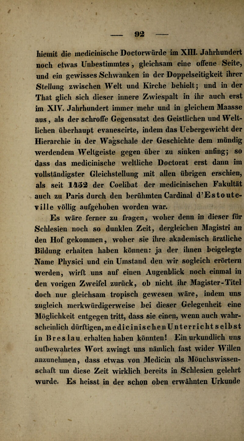 hiemit die medicinische Doctorwürde im XIII. Jahrhundert noch etwas Unbestimmtes, gleichsam eine offene Seite, und ein gewisses Schwanken in der Doppelseitigkeit ihrer Steliung zwischen Welt und Kirche behielt; und in der That glich sich dieser innere Zwiespalt in ihr auch erst im XIV. Jahrhundert immer mehr und in gleichem Maasse aus, als der schroffe Gegensatzt des Geistlichen und Welt¬ lichen überhaupt evaneseirte, indem das Uebergewicht der Hierarchie in der Wagschale der Geschichte dem mündig werdendem Weltgeiste gegen über zu sinken anfing; so dass das medicinische weltliche Doctorat erst dann im vollständigster Gleichstellung mit allen übrigen erschien, als seit 1452 der Coelibat der medicinischen Fakultät auch zu Paris durch den berühmten Cardinal d’Estoute- ville völlig aufgehoben worden war. Es wäre ferner zu fragen, woher denn in dieser für Schlesien noch so dunklen Zeit, dergleichen Magistri an den Hof gekommen, woher sie ihre akademisch ärztliche Bildung erhaiten haben können: ja der ihnen beigelegte Name Physici und ein Umstand den wir sogleich erörtern werden, wirft uns auf einen Augenblick noch einmal in den vorigen Zweifel zurück, ob nicht ihr Magister-Titel doch nur gleichsam tropisch gewesen wäre, indem uns zugleich merkwürdigerweise bei dieser Gelegenheit eine Möglichkeit entgegen tritt, dass sie einen, wenn auch wahr¬ scheinlich dürftigen, medicinischenUnterriclit selbst in Breslau erhalten haben könnten! Ein urkundlich uns aufbewahrtes Wort zwingt uns nämlich fast wider Willen anzunehmen, dass etwas von Medicin als Mönchswissen- schaft um diese Zeit wirklich bereits in Schlesien gelehrt wurde. Es heisst in der schon oben erwähnten Urkunde