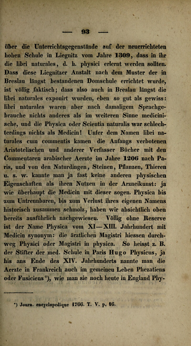 über die Unterrichtsgegenstände auf der neuerrichteten hohen Schule in Liegnitz vom Jahre 1309, dass in ihr die libri naturales, d. h. physici erlernt werden sollten. Dass diese Liegnitzer Anstalt nach dem Muster der in Breslau längst bestandenen Domschule errichtet wurde, ist völlig faktisch; dass also auch in Breslau längst die libri naturales exponirt wurden, eben so gut als gewiss: libri naturales waren aber nach damaligem Spraclige- brauche nichts anderes als im weiteren Sinne medicini- sche, und die Physiea oder Scientia naturalis war schlech¬ terdings nichts als Medicin! Unter dem Namen libri na¬ turales cum commentis kamen die Anfangs verbotenen Aristotelischen und anderer Verfasser Bücher mit den ■ <*f' . Commentaren arabischer Aerzte im Jahre 1206 nach Pa¬ ris, und von den Naturdingen, Steinen, Pflanzen, Thieren u. s. w. kannte man ja fast keine anderen physischen Eigenschaften als ihren Nutzen in der Arzneikunst: ja wie überhaupt die Medicin mit dieser sogen. Pliysica bis zum Untrennbaren, bis zum Verlust ihres eigenen Namens historisch zusammen schmolz, haben wir absichtlich oben bereits ausführlich nachgewiesen. Völlig ohne Reserve ist der Name Pliysica vom XI—XIII. Jahrhundert mit Medicin synonym: die ärztlichen Magistri hiessen durch¬ weg Physici oder Magistri in physiea. So heisst z. B. der Stifter der med. Schule in Paris Hugo Physicus, ja bis ans Ende des XIV. Jahrhunderts nannte man die Aerzte in Frankreich auch im gemeineu Leben Phezatiens oder Fusiciens *), wie man sie noch heute in England Phy-