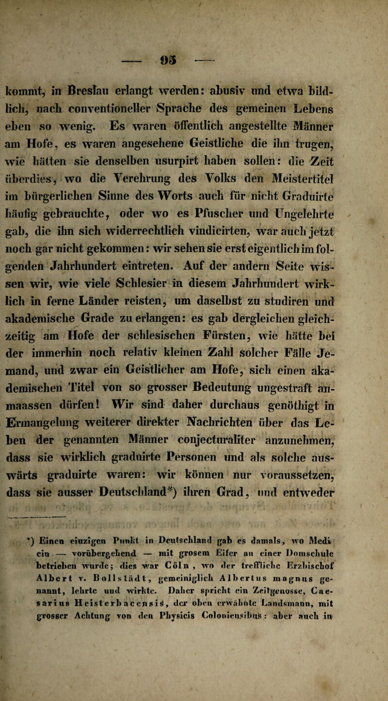 lich, nach eonventioneller Sprache des gemeinen Lebens eben so wenig. Es waren öffentlich angestellte Männer am Hofe, es waren angesehene Geistliche die ihn trugen, wie hätten sie denselben usurpirt haben sollen: die Zeit überdies, wo die Verehrung des Volks den Meistertitel im bürgerlichen Sinne des Worts auch für nicht Graduirte häutig gebrauchte, oder wo es Pfuscher und Ungelehrte gab, die ihn sich widerrechtlich vindicirten, war auch jetzt noch gar nicht gekommen: wir sehen sie erst eigentlich im fol¬ genden Jahrhundert eintreten. Auf der andern Seite wis¬ sen wir, wie viele Schlesier in diesem Jahrhundert wirk¬ lich in ferne Länder reisten, um daselbst zu studiren und akademische Grade zu erlangen: es gab dergleichen gleich¬ zeitig am Hofe der schlesischen Fürsten, wie hätte bei der immerhin noch relativ kleinen Zahl solcher Fälle Je¬ mand, und zwar ein Geistlicher am Hofe, sich einen aka¬ demischen Titel von so grosser Bedeutung ungestraft an- maassen dürfen! Wir sind daher durchaus genöthigt in Ermangelung weiterer direkter Nachrichten über das Le¬ ben der genannten Männer conjecturaliter anzunehmen, dass sie wirklich graduirte Personen und als solche aus¬ wärts graduirte waren: wir können nur voraussetzen, dass sie ausser Deutschland') ihren Grad, und entweder *) Einen einzigen Punkt in Deutschland gab es damals, wo Mcdv ein — vorübergehend — mit grosem Eifer an einer Domschule betrieben wurde; dies war Cöln , wo der treffliche Erzbischof Albert v. Döllstädt, gemeiniglich Albertus magnus ge¬ nannt, lehrte und wirkte. Daher spricht ein Zeitgenosse, Cae¬ sar! us Heisterhacensis, der oben erwähnte Landsmann, mit grosser Achtung von den Physicis Colonieusihus : aber auch in
