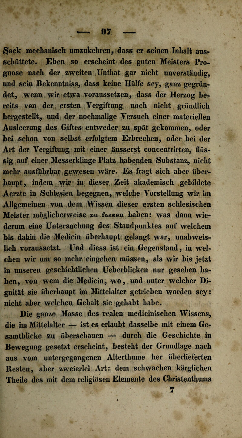 Sack mechanisch umzukehren, dass er seinen Inhalt aus¬ schüttete. Eben so erscheint des guten Meisters Pro¬ gnose nach der zweiten Unthat gar nicht unverständig, und sein Bekenntniss, dass keine Hülfe sey, ganz gegrün¬ det, wenn wir etwa voraussetzen, dass der Herzog be;- reits von der ersten Vergiftung noch nicht gründlich hergestellt, und der nochmalige Versuch einer materiellen Ausleerung des Giftes entweder zu spät gekommen, oder hei schon von selbst erfolgtem Erbrechen, oder bei der Art der Vergiftung mit einer äusserst concentrirten, flüs¬ sig auf einer Messerklinge Platz habenden Substanz, nicht mehr ausführbar gewesen wäre. Es fragt sich aber über¬ haupt, indem wir; in dieser Zeit akademisch gebildete Aerzte in Schlesien begegnen, welche Vorstellung wir im Allgemeinen von dem Wissen dieser ersten schlesischen Meister möglicherweise au fassen haben: was dann wie¬ derum eine Untersuchung des Standpunktes auf welchem bis dahin die Medicin überhaupt gelangt war, unabweis¬ lich voraussetzt Und diess ist ein Gegenstand, in wel¬ chen wir um so mehr eingehen müssen, als wir bis jetzt in unseren geschichtlichen Ueberblicken nur gesehen ha¬ ben, von wem die Medicin, wo,,und unter welcher Di¬ gnität sie überhaupt im Mittelalter getrieben worden sey; nicht aber welchen Gehalt sie gehabt habe. Die ganze Masse des realen medicinischen Wissens, die im Mittelalter — ist es erlaubt dasselbe mit einem Ge¬ samtblicke zu überschauen — durch die Geschichte in Bewegung gesetzt erscheint, besteht der Grundlage nach aus vom untergegangenen Alterthume her überlieferten Besten, aber zweierlei Art: dem schwachen kärglichen Theile des mit dem religiösen Elemente des Christenthums ' 7
