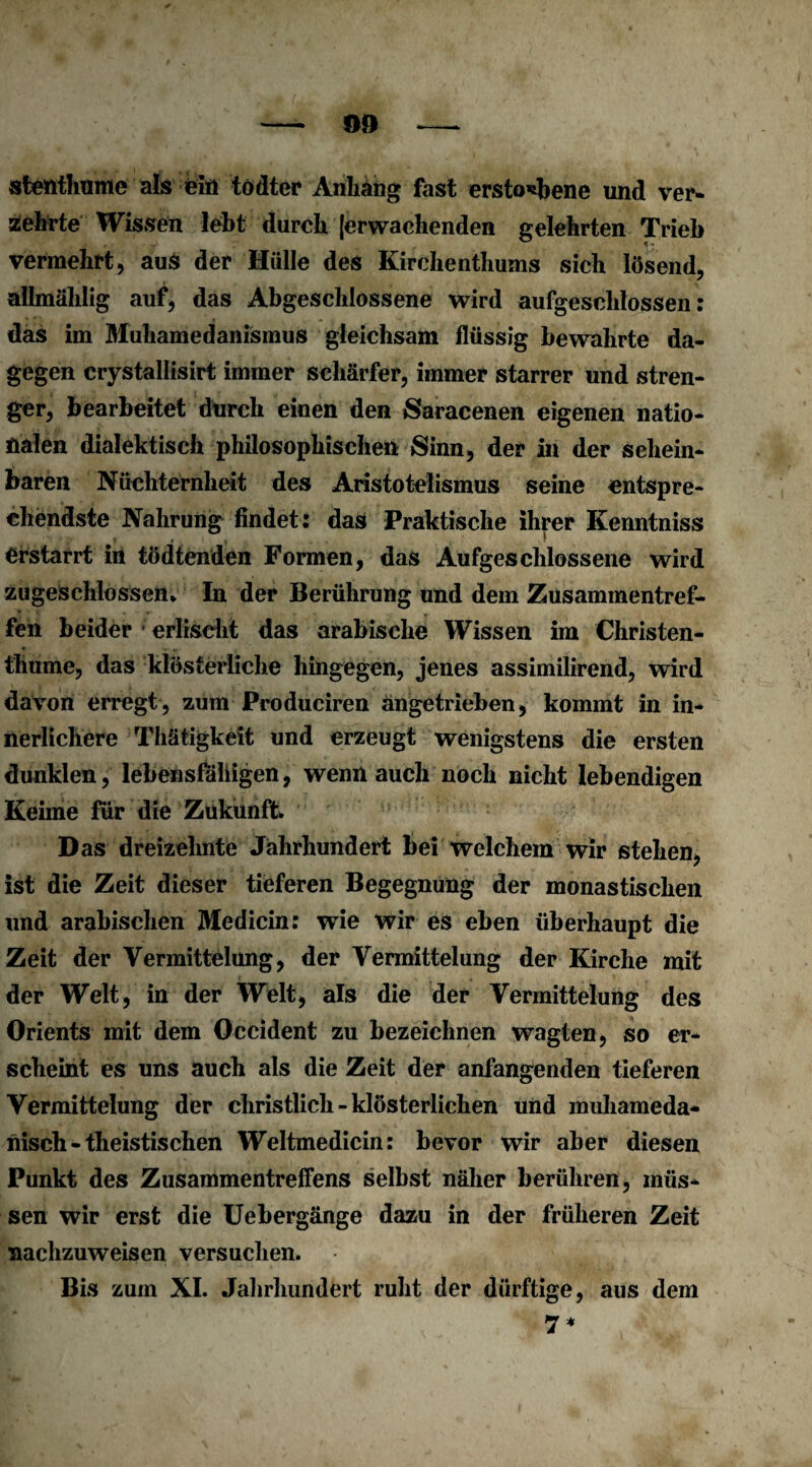 stenthume als ein tödter Anhang fast erstochene und ver¬ mehrte Wissen lebt durch [erwachenden gelehrten Trieb vermehrt, aus der Mülle des Kirchenthums sich lösend, allmählig auf, das Abgeschlossene wird aufgeschlossen: das im Muhamedanismus gleichsam flüssig bewahrte da¬ gegen crystallisirt immer schärfer, immer starrer und stren¬ ger, bearbeitet durch einen den Saracenen eigenen natio¬ nalen dialektisch philosophischen Sinn, der in der schein¬ baren Nüchternheit des Aristotelismus seine entspre¬ chendste Nahrung findet: das Praktische ihrer Kenntniss erstarrt in tödtenden Formen, das Aufgeschlossene wird zugeschlossen* In der Berührung und dem Zusammentref¬ fen beider - erlischt das arabische Wissen im Christen- thume, das klösterliche hingegen, jenes assimilirend, wird davon erregt, zum Produciren angetrieben, kommt in in¬ nerlichere Thätigkeit und erzeugt wenigstens die ersten dunklen, lebensfähigen, wenn auch noch nicht lebendigen Keime für die Zukunft Das dreizehnte Jahrhundert bei welchem wir stehen, ist die Zeit dieser tieferen Begegnung der monastischen und arabischen Medicin: wie wir es eben überhaupt die Zeit der Vermittelung, der Vermittelung der Kirche mit der Welt, in der Welt, als die der Vermittelung des Orients mit dem Occident zu bezeichnen wagten, so er¬ scheint es uns auch als die Zeit der anfangenden tieferen Vermittelung der christlich - klösterlichen und muhameda- nisch - theistischen Weltmedicin: bevor wir aber diesen Punkt des Zusammentreffens selbst näher berühren, müs¬ sen wir erst die Uebergänge dazu in der früheren Zeit nachzuweisen versuchen. Bis zum XI. Jahrhundert ruht der dürftige, aus dem 7*