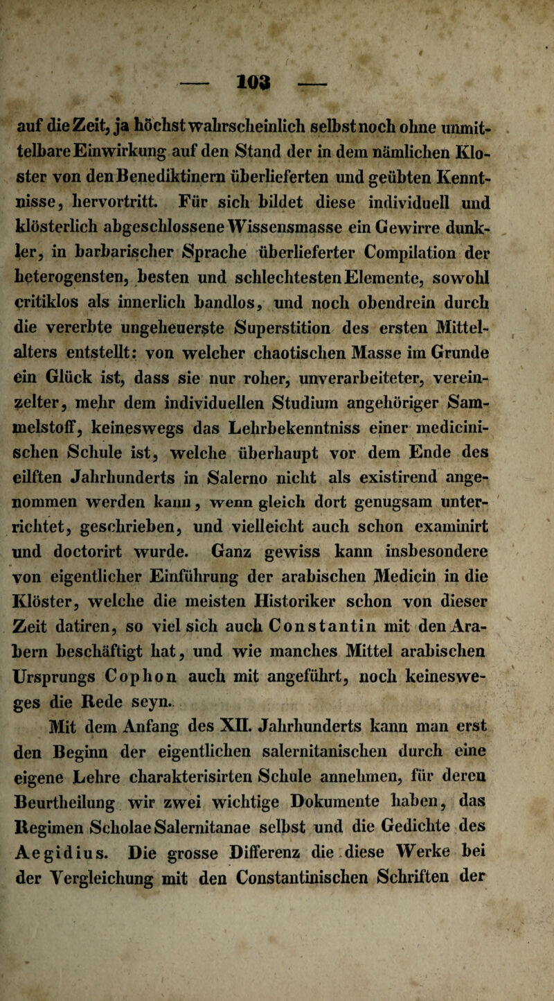 109 auf die Zeit, ja höchstwahrscheinlich selbst noch ohne unmit¬ telbare Einwirkung auf den Stand der in dem nämlichen Klo¬ ster von den Benediktinern überlieferten und geübten Kennt¬ nisse, hervortritt. Für sich bildet diese individuell und klösterlich abgeschlossene Wissensmasse einCewirre dunk¬ ler, in barbarischer Sprache überlieferter Compilation der heterogensten, besten und schlechtesten Elemente, sowohl critiklos als innerlich bandlos, und noch obendrein durch die vererbte ungeheuerste Superstition des ersten Mittel¬ alters entstellt: von welcher chaotischen Masse im Grunde ein Glück ist, dass sie nur roher, unverarbeiteter, verein¬ zelter, mehr dem individuellen Studium angehöriger Sam- inelstoff, keineswegs das Lehrbekenntniss einer medicini- sclien Schule ist, welche überhaupt vor dem Ende des eilften Jahrhunderts in Salerno nicht als existirend ange¬ nommen werden kann, wenn gleich dort genugsam unter¬ richtet, geschrieben, und vielleicht auch schon examinirt und doctorirt wurde. Ganz gewiss kann insbesondere von eigentlicher Einführung der arabischen Medicin in die Klöster, welche die meisten Historiker schon von dieser Zeit datiren, so viel sich auch Constantin mit den Ara¬ bern beschäftigt hat, und wie manches Mittel arabischen Ursprungs Cophon auch mit angeführt, noch keineswe- ges die Rede seyn. Mit dem Anfang des XII. Jahrhunderts kann man erst den Beginn der eigentlichen salernitanischen durch eine eigene Lehre charakterisirten Schule annehmen, für deren Beurtheilung wir zwei wichtige Dokumente haben, das Regimen Scholae Salernitanae selbst und die Gedichte des Aegidius. Die grosse Differenz die diese Werke bei der Vergleichung mit den Constantinischen Schriften der