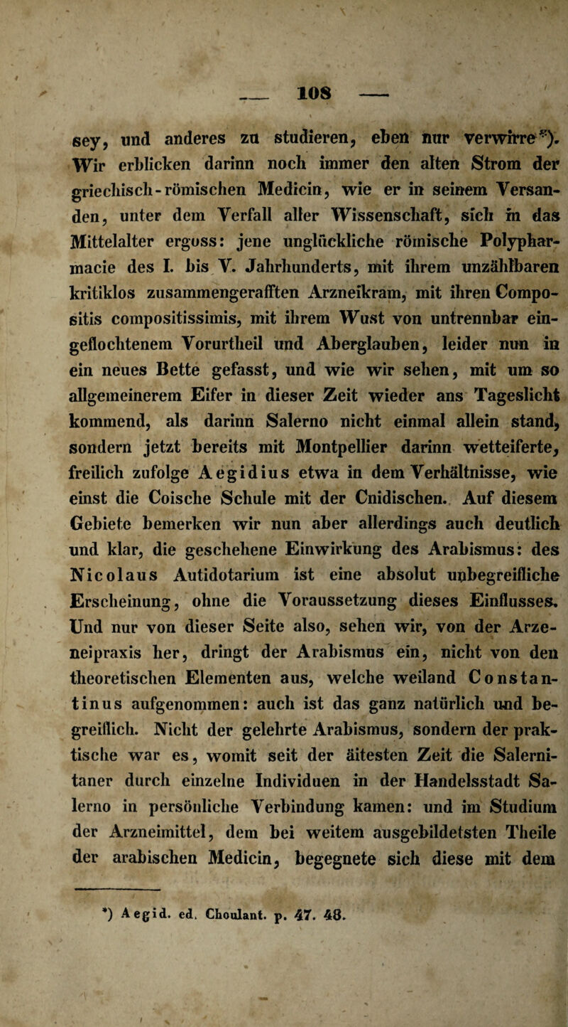 sey, und anderes zu studieren, eben nur verwirre^). Wir erblicken darinn noch immer den alten Strom der griechisch-römischen Medicin, wie er in seinem Versan¬ den, unter dem Verfall aller Wissenschaft, sich m das Mittelalter ergoss: jene unglückliche römische Polyphar- macie des I. bis V. Jahrhunderts, mit ihrem unzählbaren kritiklos zusammengeratften Arzneikram, mit ihren Compo- sitis compositissimis, mit ihrem Wust von untrennbar ein¬ geflochtenem Vorurtheil und Aberglauben, leider nun in ein neues Bette gefasst, und wie wir sehen, mit um so allgemeinerem Eifer in dieser Zeit wieder ans Tageslicht kommend, als darinn Salerno nicht einmal allein stand, sondern jetzt bereits mit Montpellier darinn wetteiferte, freilich zufolge Aegidius etwa in dem Verhältnisse, wie einst die Coische Schule mit der Cnidischen. Auf diesem Gebiete bemerken wir nun aber allerdings auch deutlich und klar, die geschehene Einwirkung des Arabismus: des Nicolaus Autidotarium ist eine absolut unbegreifliche Erscheinung, ohne die Voraussetzung dieses Einflusses. Und nur von dieser Seite also, sehen wir, von der Arze- neipraxis her, dringt der Arabismus ein, nicht von den theoretischen Elementen aus, welche weiland Constan- tinus aufgenommen: auch ist das ganz natürlich und be¬ greiflich. Nicht der gelehrte Arabismus, sondern der prak¬ tische war es, womit seit der äitesten Zeit die Salerni- taner durch einzelne Individuen in der Handelsstadt Sa¬ lerno in persönliche Verbindung kamen: und im Studium der Arzneimittel, dem bei weitem ausgebildetsten Theile der arabischen Medicin, begegnete sich diese mit dem *) Aegid. ed> Choulant. p. 47. 48. I