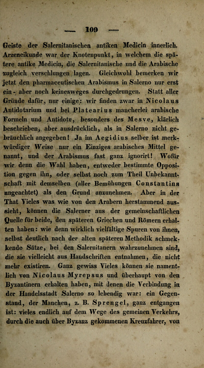 Geiste der Salernitanischen antiken Medicin innerlich. Arzeneikunde war der Knotenpunkt, in welchem die spä¬ tere antike Medicin, die Salernitanische und die Arabische zugleich verschlungen lagen. Gleichwohl bemerken wir jetzt den pharmaceutischen Arabismus in Salerno nur erst ein - aber noch keinesweges durchgedrungen. Statt aller Gründe dafür, nur einige: wir finden zwar in Nicolaus Antidotarium und bei Platearius mancherlei arabische Formeln und Antidote, besonders des Mesve, klärlich beschrieben, aber ausdrücklich, als in Salerno nicht ge¬ bräuchlichangegeben! Ja im Aegidius selber ist merk¬ würdiger Weise nur ein Einziges arabisches Mittel ge¬ nannt, und der Arabismus fast ganz ignorirt! Wofür wir denn die Wahl haben, entweder bestimmte Opposi¬ tion gegen ihn, oder selbst noch zum Theil Unbekannt¬ schaft mit demselben (aller Bemühungen Constantins ungeachtet) als den Grund anzunehmen. Aber in der That Vieles was wie von den Arabern herstammend aus¬ sieht, können die Salerner aus der gemeinschaftlichen Quelle für beide, den späteren Griechen und Römern erhal¬ ten haben: wie denn wirklich vielfältige Spuren von ihnen, selbst deutlich nach der alten späteren Methodik schmek- kende Sätze, bei den Salernitanern wahrzunehmen sind, die sie vielleicht aus Handschriften entnahmen, die nicht mehr existiren. Ganz gewiss Vieles können sie nament¬ lich von Nicolaus Myrepsus und überhaupt von den Byzantinern erhalten haben, mit denen die Verbindung in der Handelsstadt Salerno so lebendig war: ein Gegen¬ stand, der Manchen, z. B. Sprengel, ganz entgangen ist: vieles endlich auf dem Wege des gemeinen Verkehrs, durch die auch über Byzanz gekommenen Kreuzfahrer, von