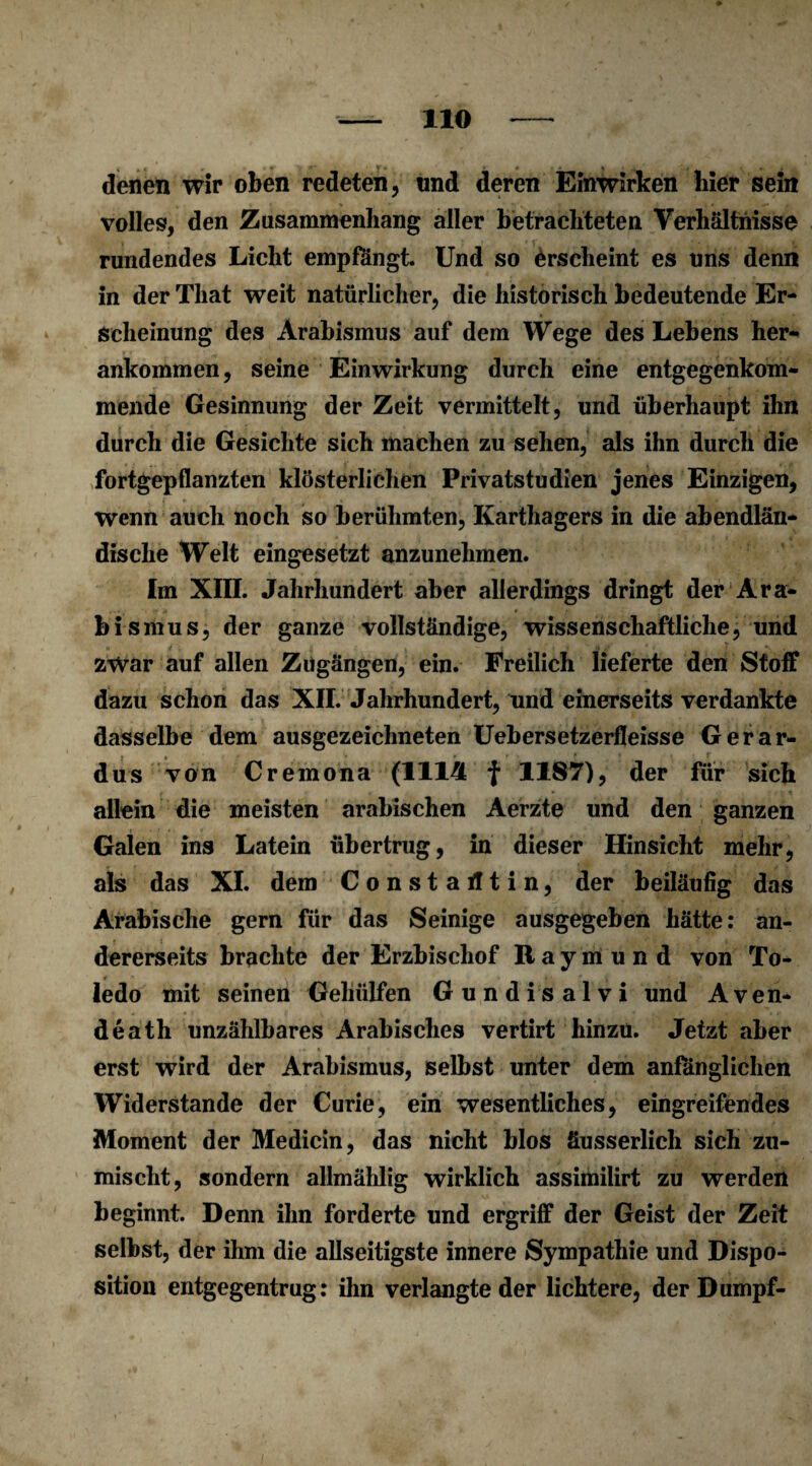 denen wir oben redeten, und deren Einwirken liier sein volles, den Zusammenhang aller betrachteten Verhältnisse rundendes Licht empfangt. Und so erscheint es uns denn in der That weit natürlicher, die historisch bedeutende Er¬ scheinung des Arabismus auf dem Wege des Lebens her¬ ankommen , seine Einwirkung durch eine entgegenkom¬ mende Gesinnung der Zeit vermittelt, und überhaupt ihn durch die Gesichte sich machen zu sehen, als ihn durch die fortgepflanzten klösterlichen Privatstudien jenes Einzigen, wenn auch noch so berühmten, Karthagers in die abendlän¬ dische Welt eingesetzt anzunehmen. Im XIII. Jahrhundert aber allerdings dringt der Ara¬ bismus, der ganze vollständige, wissenschaftliche, und zwar auf allen Zugängen, ein. Freilich lieferte den Stoff dazu schon das XII. Jahrhundert, und einerseits verdankte dasselbe dem ausgezeichneten Uebersetzerfleisse Gerar- dus von Cremona (1114 f 1187), der für sich allein die meisten arabischen Aerzte und den ganzen Galen ins Latein übertrug, in dieser Hinsicht mehr, als das XI. dem Constarttin, der beiläufig das Arabische gern für das Seinige ausgegeben hätte: an¬ dererseits brachte der Erzbischof Raymund von To¬ ledo mit seinen Gehülfen Gundisalvi und Aven¬ de ath unzählbares Arabisches vertirt hinzu. Jetzt aber erst wird der Arabismus, selbst unter dem anfänglichen Widerstande der Curie, ein wesentliches, eingreifendes Moment der Medicin, das nicht blos äusserlich sich zu¬ mischt, sondern allmählig wirklich assimilirt zu werden beginnt. Denn ihn forderte und ergriff der Geist der Zeit selbst, der ihm die allseitigste innere Sympathie und Dispo¬ sition entgegentrug: ihn verlangte der lichtere, der Dumpf-