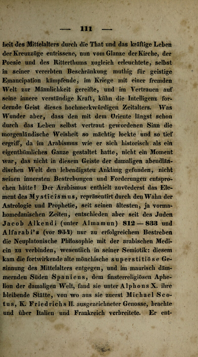 heit des Mittelalters durch die That und das kräftige Leben der Kreuzzüge entrissene, nun vom Glanze der Kirche, der Poesie und des Ritterthums zugleich erleuchtete, selbst in seiner vererbten Beschränkung muthig für geistige Emancipation kämpfende, im Kriege mit einer fremden Welt zur Männlichkeit gereifte, und im Vertrauen auf seine innere verständige Kraft, kühn die Intelligenz for¬ dernde Geist dieses hochmerkwürdigen Zeitalters. Was Wunder aber, dass den mit dem Oriente längst schon durch das Leben selbst vertraut gewordenen Sinn die morgenländische Weisheit so mächtig lockte und so tief ergriff, da im Arabismus wie er sich historisch als ein eigenthümliches Ganze gestaltet hatte, nicht ein Moment war, das nicht in diesem Geiste der damaligen abendlän¬ dischen Welt den lebendigsteu Anklang gefunden, nicht seinen innersten Bestrebungen und Forderungen entspro¬ chen hätte ! Der Arabismus enthielt zuvörderst das Ele¬ ment des Mysticismus, repräsentirt durch den Wahn der Astrologie und Prophetie, seit seinen ältesten, ja vorma*- homedanischen Zeiten, entschieden aber seit des Juden Jacob Alkendi (unter Almaraun) 812 — 833 und Alfarabi’s (vor 9541) nur zu erfolgreichem Bestreben die Neuplatonische Philosophie mit der arabischen Medi- cin zu verbinden, wesentlich in seiner Semiotik: diesem kam die fortwirkende alte mönchische superstitiöse Ge¬ sinnung des Mittelalters entgegen, und im maurisch däm¬ mernden Süden Spaniens, dem finsterreligiösen Aphe¬ lion der damaligen Welt, fand sie unter Alphons X. ihre bleibende Stätte, von wo aus sie zuerst Michael Sco- tus, K. Friedrichs II. ausgezeichneter Genosse, brachte und über Italien und Frankreich verbreitete. Er ent- /