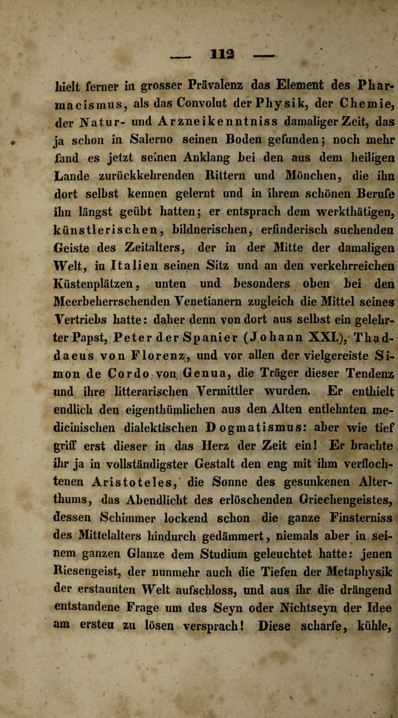 112 hielt ferner in grosser Prävalenz das Element des Phar- macismus, als das Convolut der Physik, der Chemie, der Natur- und Ar zneikenntniss damaliger Zeit, das ja schon in Salerno seinen Boden gefunden; noch mehr fand es jetzt seinen Anklang hei den aus dem heiligen Lande zurückkehrenden Rittern und Mönchen, die ihn dort seihst kennen gelernt und in ihrem schönen Berufe ihn längst geübt hatten; er entsprach dem werkthätigen, künstlerischen, bildnerischen, erfinderisch suchenden Geiste des Zeitalters, der in der Mitte der damaligen Welt, in Italien seinen Sitz und an den verkehrreichen Küstenplätzen, unten und besonders oben bei den Meerbeherrschenden Venetianern zugleich die Mittel seines Vertriebs hatte: daher denn von dort aus selbst ein gelehr¬ ter Papst, Peter der Spanier (Johann XXI.), Thad- daeus von Florenz, und vor allen der vielgereiste Si¬ mon de Cordo von Genua, die Träger dieser Tendenz und ihre litterarischen Vermittler wurden. Er enthielt endlich den eigentümlichen aus den Alten entlehnten me- dicinischen dialektischen D ogmatismus: aber wie tief griff erst dieser in das Herz der Zeit ein! Er brachte ihr ja in vollständigster Gestalt den eng mit ihm verfloch¬ tenen Aristoteles, die Sonne des gesunkenen Alter¬ thums, das Abendlicht des erlöschenden Griechengeistes, dessen Schimmer lockend schon die ganze Finsterniss des Mittelalters hindurch gedämmert, niemals aber in sei¬ nem ganzen Glanze dem Studium geleuchtet hatte: jenen Riesengeist, der nunmehr auch die Tiefen der Metaphysik der erstaunten Welt aufschloss, und aus ihr die drängend entstandene Frage um des Seyn oder Nichtseyn der Idee am erstea zu lösen versprach! Diese scharfe, kühle,