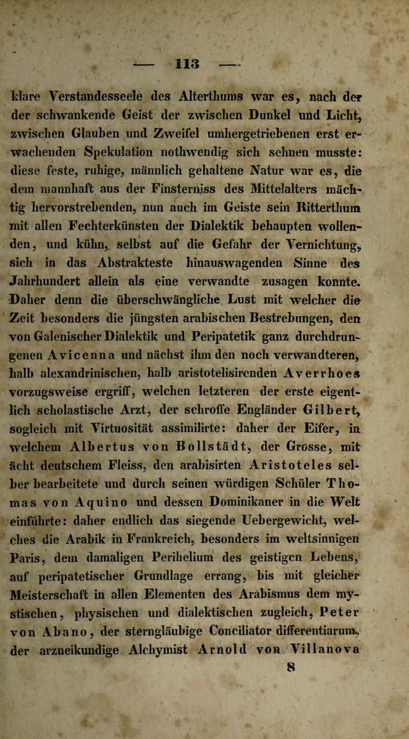 klare Verstandesseele des Alterthums war es, nach der der schwankende Geist der zwischen Dunkel und Licht, zwischen Glauben und Zweifel umhergetriebenen erst er¬ wachenden Spekulation nothwendig sich sehnen musste: diese feste, ruhige, männlich gehaltene Natur war es, die dem mannhaft aus der Finsterniss des Mittelalters mäch¬ tig hervorstrebenden, nun auch im Geiste sein Ritterthum mit allen Fechterkünsten der Dialektik behaupten wollen* den, und kühn, selbst auf die Gefahr der Vernichtung, sich in das Abstrakteste hinauswagenden Sinne des Jahrhundert allein als eine verwandte Zusagen konnte. Daher denn die überschwängliche Lust mit welcher die Zeit besonders die jüngsten arabischen Bestrebungen, den von Galenischer Dialektik und Peripatetik ganz durchdrun¬ genen Avicenna und nächst ihm den noch verwandteren, halb alexandrinisclien, halb aristotelisirenden Averrhoes vorzugsweise ergriff, welchen letzteren der erste eigent¬ lich scholastische Arzt, der schroffe Engländer Gilbert, sogleich mit Virtuosität assimilirte: daher der Eifer, in welchem Albertus von Bollstädt, der Grosse, mit ächt deutschem Fleiss, den arabisirten Aristoteles sel¬ ber bearbeitete und durch seinen würdigen Schüler Tho¬ mas von Aquino und dessen Dominikaner in die Welt einführte: daher endlich das siegende Uebergewicht, wel¬ ches die Arabik in Frankreich, besonders im weltsinnigen Paris, dem damaligen Perilielium des geistigen Lebens, auf peripatetischer Grundlage errang, bis mit gleicher Meisterschaft in allen Elementen des Arabismus dem my¬ stischen, physischen und dialektischen zugleich, Peter von Abano, der sterngläubige Conciliator differentiarum, der arzneikundige Alchymist Arnold von Villanova 8