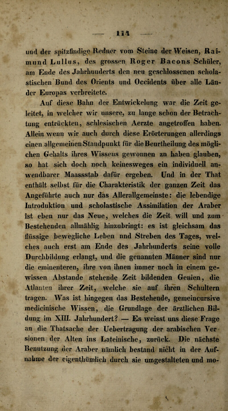 und der spitzfindige Redner vom Steine der Weisen, Rai¬ mund Lullus, des grossen Roger Bacons Schüler, am Ende des Jahrhunderts den neu geschlossenen schola¬ stischen Bund des Orients und Occidents über alle Län¬ der Europas verbreitete. Auf diese Bahn der Entwickelung war die Zeit ge¬ leitet, in welcher wir unsere, zu lange schon der Betrach¬ tung entrückten, schlesischen Aerzte angetroffen haben. Allein wenn wir auch durch diese Erörterungen allerdings einen allgemeinen Standpunkt für dieBeurtheilung des mögli¬ chen Gehalts ihres Wissens gewonnen zn haben glauben, so hat sich doch noch keinesweges ein individuell an¬ wendbarer Maassstab dafür ergeben. Und in der That enthält selbst für die Charakteristik der ganzen Zeit das Angeführte auch nur das Allerallgemeinste: die lebendige Introduktion und scholastische Assimilation der Araber ist eben nur das Neue, welches die Zeit will und zum Bestehenden allmählig hinzubringt: es ist gleichsam das flüssige bewegliche Leben nnd Streben des Tages, wel¬ ches auch erst am Ende des Jahrhunderts seine volle Durchbildung erlangt, und die genannten Männer sind nur die eminenteren, ihre von ihnen immer noch in einem ge¬ wissen Abstande stehende Zeit bildenden Genien, die Atlanten ihrer Zeit, welche sie auf ihren Schultern tragen. Was ist hingegen das Bestehende, gemeincursive medicinische Wissen, die Grundlage der ärztlichen Bil¬ dung im XIII. Jahrhundert? — Es weisst uns diese Frage an die Thatsache der Uebertragung der arabischen Ver sionen der Alten ins Lateinische, zurück. Die nächste Benutzung der Araber nämlich bestand nicht in der Auf¬ nahme der eigenthümlich durch sie umgestalteten und mo-