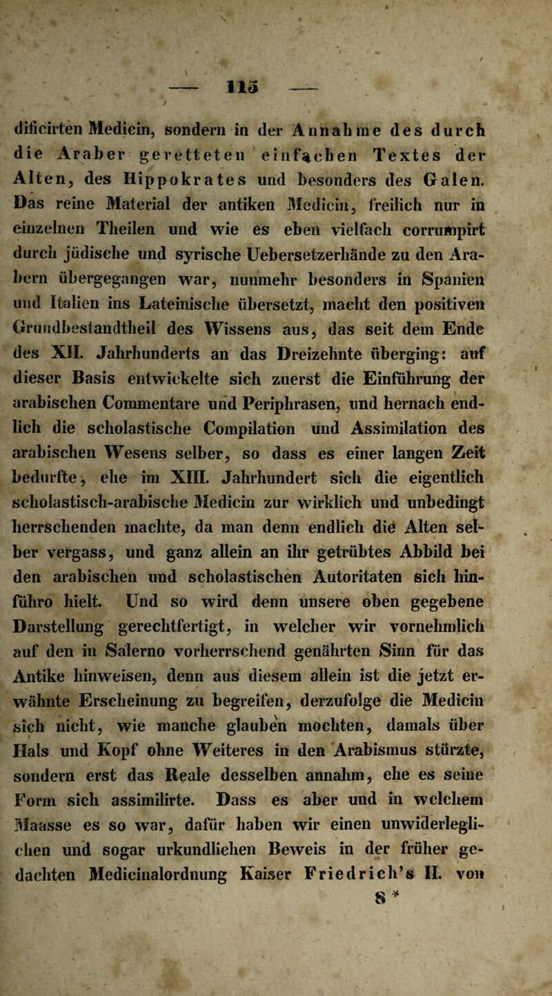 diiicirten Medicin, sondern in der Annahme des durch die Araber geretteten einfachen Textes der Alten, des Hippokrates und besonders des Galen. Das reine Material der antiken Medicin, freilich nur in einzelnen Theilen und wie es eben vielfach corrumpirt durch jüdische und syrische Uebersetzerhände zu den Ara¬ bern übergegangen war, nunmehr besonders in Spanien und Italien ins Lateinische übersetzt, macht den positiven Grmidbestandtheil des Wissens aus, das seit dem Ende des XII. Jahrhunderts an das Dreizehnte überging: auf dieser Basis entwickelte sich zuerst die Einführung der arabischen Commentare und Periphrasen, und hernach end¬ lich die scholastische Compilation und Assimilation des arabischen Wesens selber, so dass es einer langen Zeit bedurfte, ehe im XIII. Jahrhundert sich die eigentlich scholastisch-arabische Medicin zur wirklich und unbedingt herrschenden machte, da man denn endlich die Alten sel¬ ber vergass, und ganz allein an ihr getrübtes Abbild bei den arabischen und scholastischen Autoritäten sich liin- führo hielt. Und so wird denn unsere oben gegebene Darstellung gerechtfertigt, in welcher wir vornehmlich auf den in Salerno vorherrschend genährten Sinn für das Antike liinweisen, denn aus diesem allein ist die jetzt er¬ wähnte Erscheinung zu begreifen, derzufolge die Medicin sich nicht, wie manche glauben mochten, damals über Hals und Kopf ohne Weiteres in den Arabisinus stürzte, sondern erst das Reale desselben annahm, ehe es seine Form sich assimilirte. Dass es aber und in welchem Maasse es so war, dafür haben wir einen unwiderlegli¬ chen und sogar urkundlichen Beweis in der früher ge¬ dachten Medieinalordnung Kaiser Friedriche II. von 8*