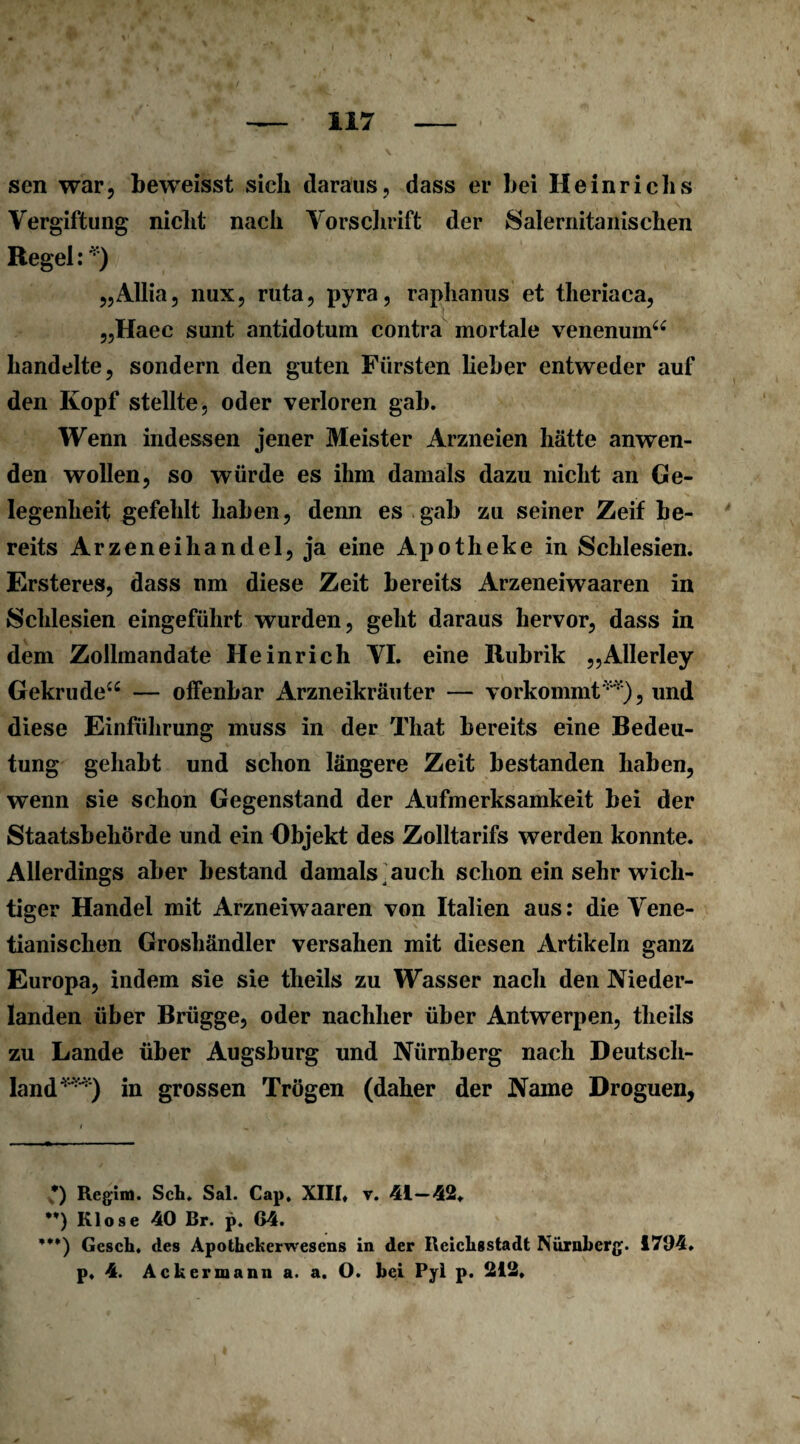 sen war, beweisst sich daraus, dass er bei Heinrichs Vergiftung nicht nach Vorschrift der Salernitanischen Regel: *) „Allia, nux, ruta, pyra, raphanus et theriaca, „Haec sunt antidotum contra mortale venenum“ handelte, sondern den guten Fürsten heber entweder auf den Kopf stellte, oder verloren gab. Wenn indessen jener Meister Arzneien hätte anwen¬ den wollen, so würde es ihm damals dazu nicht an Ge¬ legenheit gefehlt haben, denn es gab zu seiner Zeif be¬ reits Arzeneihandel, ja eine Apotheke in Schlesien. Ersteres, dass nm diese Zeit bereits Arzeneiwaaren in Schlesien eingeführt wurden, geht daraus hervor, dass in dem Zollmandate Heinrich VI. eine Rubrik „Allerley Gekrude“ — offenbar Arzneikräuter — vorkommt**), und diese Einführung muss in der That bereits eine Bedeu¬ tung gehabt und schon längere Zeit bestanden haben, wenn sie schon Gegenstand der Aufmerksamkeit bei der Staatsbehörde und ein Objekt des Zolltarifs werden konnte. Allerdings aber bestand damals auch schon ein sehr wich¬ tiger Handel mit Arzneiwaaren von Italien aus: die Vene- tianischen Groshändler versahen mit diesen Artikeln ganz Europa, indem sie sie theils zu Wasser nach den Nieder¬ landen über Brügge, oder nachher über Antwerpen, theils zu Lande über Augsburg und Nürnberg nach Deutsch¬ land***) in grossen Trögen (daher der Name Droguen, *) Regln). Sch. Sal. Cap, XIII, v. 41—42. **) Klose 40 Br. p. 64. ***) Gesch, des Apothekerwesens in der Reichsstadt Nürnberg. 1704. p, 4. Ackermann a. a. O. bei Pyl p. 212,