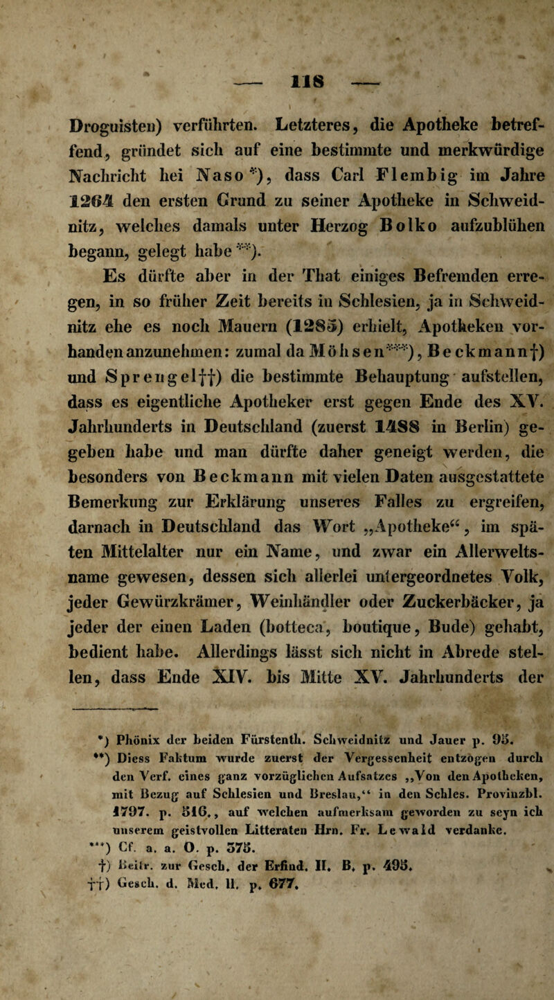 Droguisten) verführten. Letzteres, die Apotheke betref¬ fend, gründet sich auf eine bestimmte und merkwürdige Nachricht hei Naso*), dass Carl Flembig im Jahre 1264 den ersten Grund zu seiner Apotheke in Schweid¬ nitz, welches damals unter Herzog Bolko aufzublühen begann, gelegt habe**). Es dürfte aber in der That einiges Befremden erre¬ gen, in so früher Zeit bereits in Schlesien, ja in Schweid¬ nitz ehe es noch Mauern (1285) erhielt, Apotheken vor¬ handen anzunehmen: zumal da Möhsen***), Beckmannf) und Sprengel ff) die bestimmte Behauptung aufstellen, dass es eigentliche Apotheker erst gegen Ende des XV. Jahrhunderts in Deutschland (zuerst 14S8 in Berlin) ge¬ geben habe und man dürfte daher geneigt werden, die besonders von Beckmann mit vielen Daten ausgestattete Bemerkung zur Erklärung unseres Falles zu ergreifen, darnach in Deutschland das Wort „Apotheke“, im spä¬ ten Mittelalter nur ein Name, und zwar ein Allerwelts¬ name gewesen, dessen sich allerlei untergeordnetes Volk, jeder Gewürzkrämer, Weinhändler oder Zuckerbäcker, ja jeder der einen Laden (botteca, boutique, Bude) gehabt, bedient habe. Allerdings lässt sich nicht in Abrede stel¬ len, dass Ende XIV. bis Mitte XV. Jahrhunderts der *) Phönix der beiden Furstenth. Schweidnitz und Jauer p. 95. •*) Diess Faktum wurde zuerst der Vergessenheit entzögen durch den Verf. eines ganz vorzüglichen Aufsatzes „Von den Apotheken, mit Bezug auf Schlesien und Breslau,“ in den Schles. Provinzbl. 1797. p. 516,, auf welchen aufmerksam geworden zu seyn ich unserem geistvollen Litteraten Hrn. Fr. Lewald verdanke. •**) Cf. a. a. O. p. 575. t) Beitr. zur (iesch. der Erfind. II, B, p. 495, Ü) Cesch. d. Med. 11. p. 677.