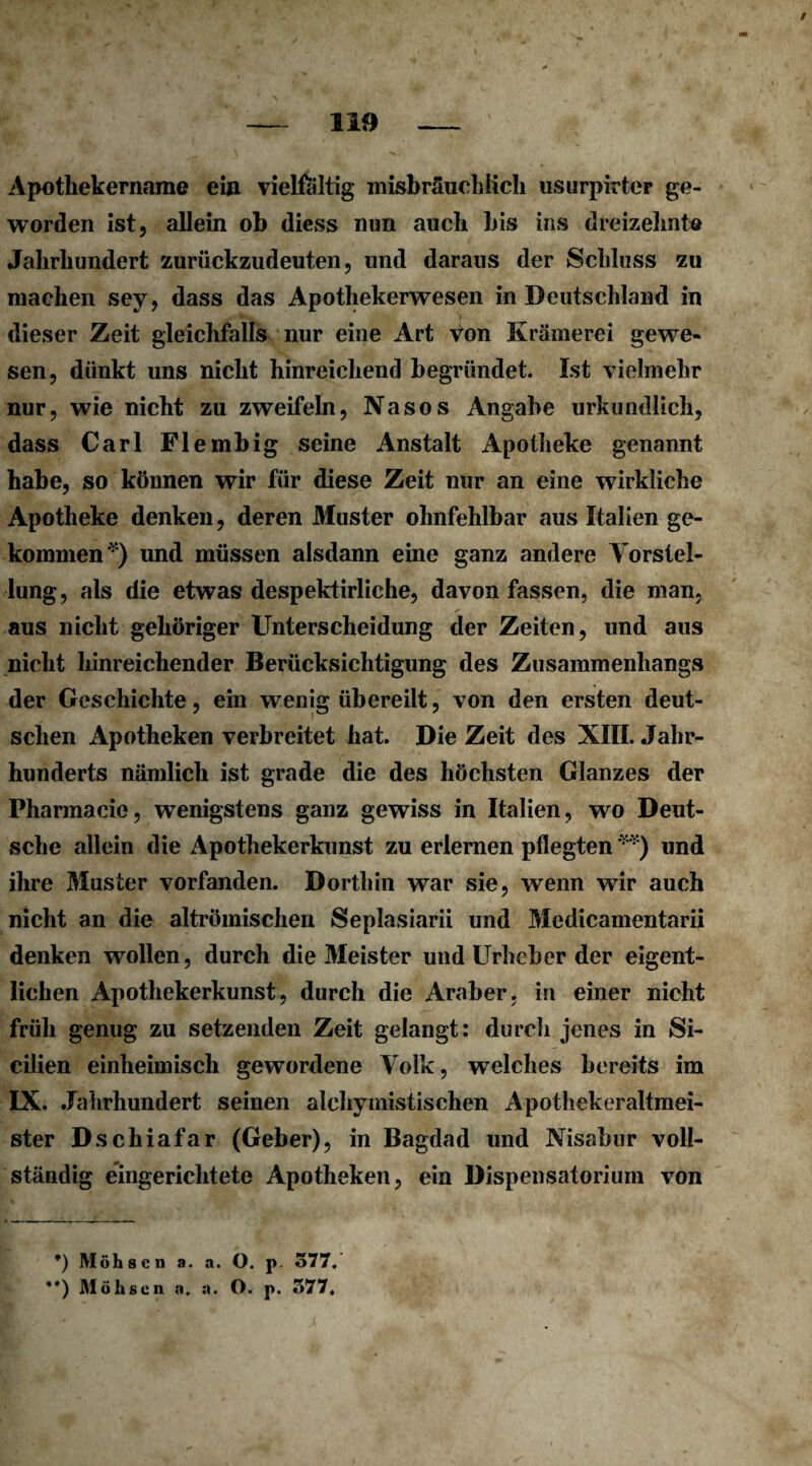 Apothekername ein vielfältig misbräuchiich usurpirter ge¬ worden ist, allein ob diess nun auch bis ins dreizehnte Jahrhundert zurückzudeuten, und daraus der Schluss zu machen sey, dass das Apothekerwesen in Deutschland in dieser Zeit gleichfalls nur eine Art Von Krämerei gewe¬ sen, dünkt uns nicht hinreichend begründet. Ist vielmehr nur, wie nicht zu zweifeln, Nasos Angabe urkundlich, dass Carl Flembig seine Anstalt Apotheke genannt habe, so können wir für diese Zeit nur an eine wirkliche Apotheke denken, deren Muster ohnfehlbar aus Italien ge¬ kommen*) und müssen alsdann eine ganz andere Vorstel¬ lung, als die etwas despektirliche, davon fassen, die man, aus nicht gehöriger Unterscheidung der Zeiten, und aus nicht hinreichender Berücksichtigung des Zusammenhangs der Geschichte, ein wenig übereilt, von den ersten deut¬ schen Apotheken verbreitet hat. Die Zeit des XIII. Jahr¬ hunderts nämlich ist grade die des höchsten Glanzes der Pharmacie, wenigstens ganz gewiss in Italien, wo Deut¬ sche allein die Apothekerkunst zu erlernen pflegten **) und ihre Muster vorfanden. Dorthin war sie, wenn wir auch nicht an die altrömischen Seplasiarii und Mcdicamentarii denken wollen, durch die Meister und Urheber der eigent¬ lichen Apothekerkunst, durch die Araber, in einer nicht früh genug zu setzenden Zeit gelangt: durch jenes in Si- cilien einheimisch gewordene Volk, welches bereits im IX. Jahrhundert seinen alchymistischen Apothekeraltmei¬ ster Dschiafar (Geber), in Bagdad und Nisabur voll¬ ständig eingerichtete Apotheken, ein Dispensatorium von *) Möhaen a. a. O. p. 577. **) Möhaen a. a. O. p. 577.