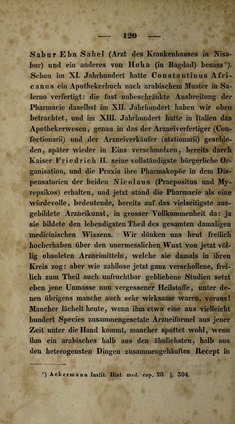 Sabur Ebn Sabel (Arzt des Krankenhauses in Nisa- bur) und ein anderes von Ho ha (in Bagdad) besass*). Schon im XI. Jahrhundert hatte Constantinus Afri- canus ein Apothekerhuch nach arabischem Muster in Sa¬ lerno verfertigt: die fast unbeschränkte Ausbreitung der Pharmacie daselbst im XII. Jahrhundert haben wir oben betrachtet, und im XIII. Jahrhundert hatte in Italien das Apothekerwesen, genau in das der Arzneiverfertiger (Con- fectionarii) und der Arzneiverkäufer (stationarii) geschie¬ den, später wieder in Eins verschmolzen, bereits durch Kaiser Friedrich II. seine vollständigste bürgerliche Or¬ ganisation, und die Praxis ihre Pharmakopoe in dem Dis¬ pensatorien der beiden Nicolaus (Praepositus und My- repsikos) erhalten, und jetzt stand die Pharmacie als eine würdevolle, bedeutende, bereits auf das vielseitigste aus¬ gebildete Arzneikunst, in grosser Vollkommenheit da: ja sie bildete den lebendigsten Theil des gesamten damaligen medicinischen Wissens. Wir dünken uns heut freilich hocherhaben über den unermesslichen Wust von jetzt völ¬ lig obsoleten Arzneimitteln, welche sie damals in ihren Kreis zog: aber wie zahllose jetzt ganz verschollene, frei¬ lich zum Theil auch unfruchtbar gebliebene Studien setzt eben jene Unmasse nun vergessener Heilstoffe, unter de¬ nen übrigens manche auch sehr wirksame waren, voraus! Mancher lächelt heute, wenn ihm etwa eine aus vielleicht hundert Species zusammengesetzte Arzneiformel aus jener Zeit unter die Hand kommt, mancher spottet wohl, wenn ihm ein arabisches halb aus den ähnlichsten, halb aus den heterogensten Dingen zusammengehäuftes ßecept in *) Ackermann Instit. Hist. med. cap, 28. §. 594.