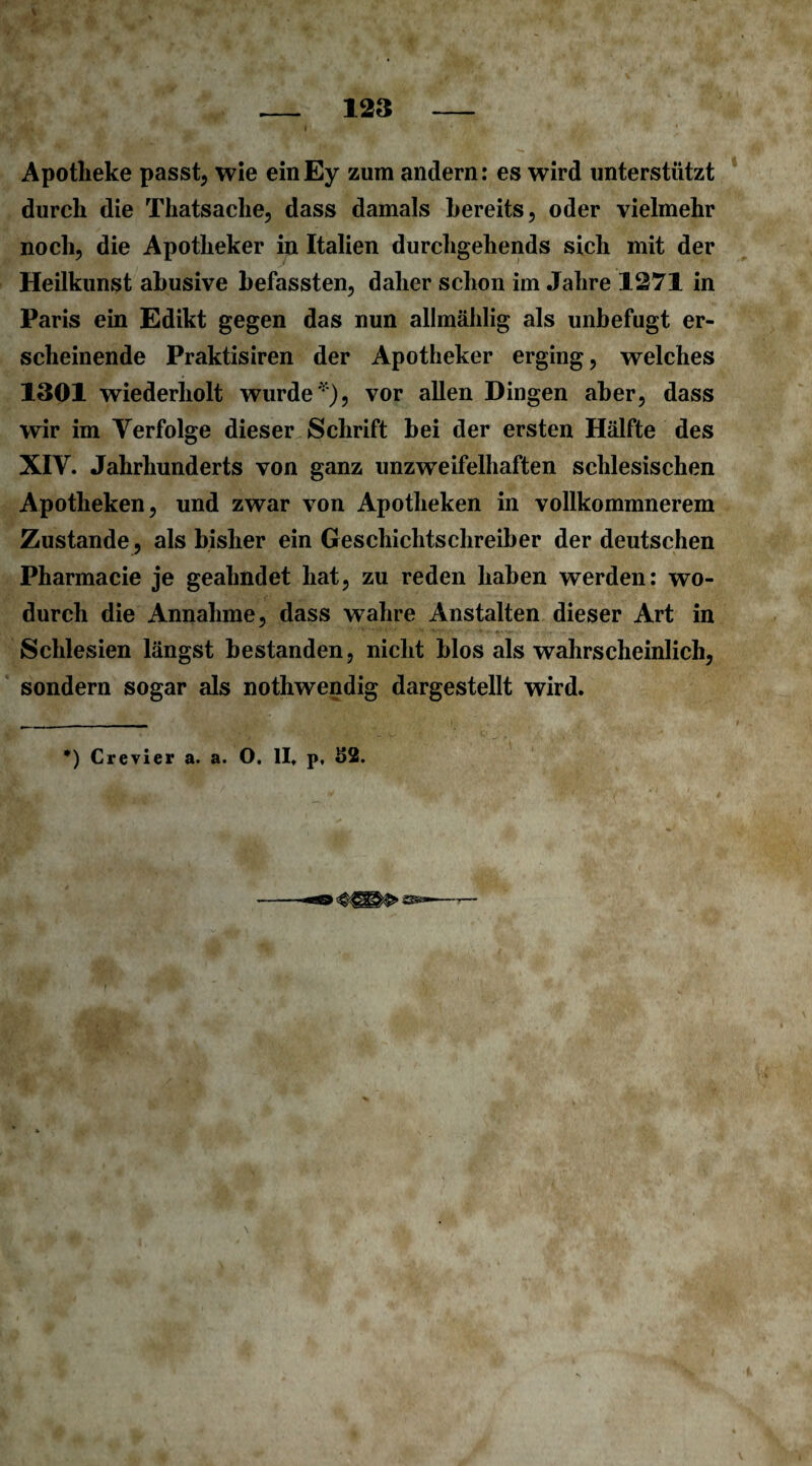 I Apotheke passt, wie einEy zum andern: es wird unterstützt durch die Thatsache, dass damals bereits, oder vielmehr noch, die Apotheker in Italien durchgehends sich mit der Heilkunst abusive befassten, daher schon im Jahre 1271 in Paris ein Edikt gegen das nun allmählig als unbefugt er¬ scheinende Praktisiren der Apotheker erging, welches 1301 wiederholt wurde'), vor allen Dingen aber, dass wir im Verfolge dieser Schrift bei der ersten Hälfte des XIV. Jahrhunderts von ganz unzweifelhaften schlesischen Apotheken, und zwar von Apotheken in vollkommnerem Zustande, als bisher ein Geschichtschreiber der deutschen Pharmacie je geahndet hat, zu reden haben werden: wo¬ durch die Annahme, dass wahre Anstalten dieser Art in Schlesien längst bestanden, nicht blos als wahrscheinlich, sondern sogar als nothwendig dargestellt wird. *) Crevier a. a. O. II. p, S2. \