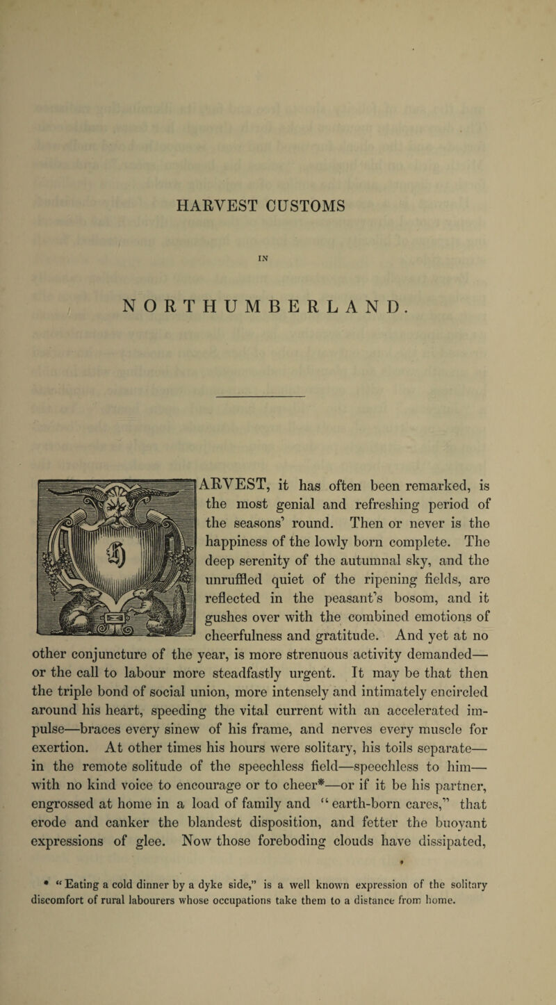 HARVEST CUSTOMS IN NORTHUMBERLAND. ARVEST, it has often been remarked, is the most genial and refreshing period of the seasons’ round. Then or never is the happiness of the lowly born complete. The deep serenity of the autumnal sky, and the unruffled quiet of the ripening fields, are reflected in the peasant’s bosom, and it gushes over with the combined emotions of cheerfulness and gratitude. And yet at no other conjuncture of the year, is more strenuous activity demanded— or the call to labour more steadfastly urgent. It may be that then the triple bond of social union, more intensely and intimately encircled around his heart, speeding the vital current with an accelerated im¬ pulse—braces every sinew of his frame, and nerves every muscle for exertion. At other times his hours were solitary, his toils separate— in the remote solitude of the speechless field—speechless to him— with no kind voice to encourage or to cheer*—or if it be his partner, engrossed at home in a load of family and “earth-born cares,” that erode and canker the blandest disposition, and fetter the buoyant expressions of glee. Now those foreboding clouds have dissipated, ♦ * “ Eating a cold dinner by a dyke side,” is a well known expression of the solitary discomfort of rural labourers whose occupations take them to a distance from home.