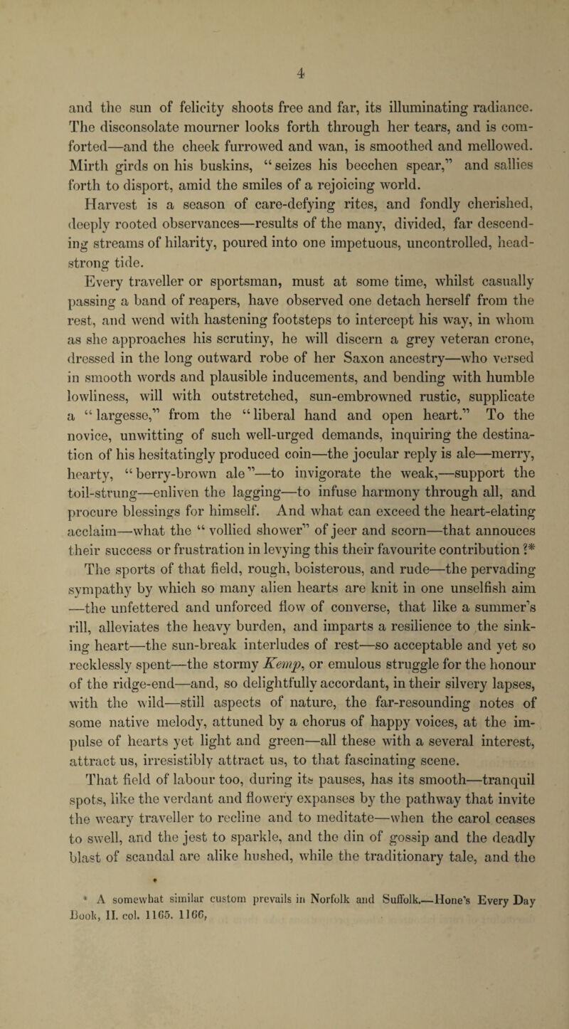 and the sun of felicity shoots free and far, its illuminating radiance. The disconsolate mourner looks forth through her tears, and is com¬ forted—and the cheek furrowed and wan, is smoothed and mellowed. Mirth girds on his buskins, “ seizes his beechen spear,” and sallies forth to disport, amid the smiles of a rejoicing world. Harvest is a season of care-defying rites, and fondly cherished, deeply rooted observances—results of the many, divided, far descend¬ ing streams of hilarity, poured into one impetuous, uncontrolled, head¬ strong tide. Every traveller or sportsman, must at some time, whilst casually passing a band of reapers, have observed one detach herself from the rest, and wend with hastening footsteps to intercept his way, in whom as she approaches his scrutiny, he will discern a grey veteran crone, dressed in the long outward robe of her Saxon ancestry—who versed in smooth words and plausible inducements, and bending with humble lowliness, will with outstretched, sun-embrowned rustic, supplicate a u largesse,” from the “ liberal hand and open heart.” To the novice, unwitting of such well-urged demands, inquiring the destina¬ tion of his hesitatingly produced coin—the jocular reply is ale—merry, hearty, “ berry-brown ale ”—to invigorate the weak,—support the toil-strung—enliven the lagging—to infuse harmony through all, and procure blessings for himself. And what can exceed the heart-elating acclaim—what the “ vollied shower” of jeer and scorn—that annouces their success or frustration in levying this their favourite contribution 1* The sports of that field, rough, boisterous, and rude—the pervading sympathy by which so many alien hearts are knit in one unselfish aim —the unfettered and unforced flow of converse, that like a summer’s rill, alleviates the heavy burden, and imparts a resilience to the sink¬ ing heart—the sun-break interludes of rest—so acceptable and yet so recklessly spent—the stormy Kemp, or emulous struggle for the honour of the ridge-end—and, so delightfully accordant, in their silvery lapses, with the wild—still aspects of nature, the far-resounding notes of some native melody, attuned by a chorus of happy voices, at the im¬ pulse of hearts yet light and green—all these with a several interest, attract us, irresistibly attract us, to that fascinating scene. That field of labour too, during its pauses, has its smooth—tranquil spots, like the verdant and flowery expanses by the pathway that invite the weary traveller to recline and to meditate—when the carol ceases to swell, and the jest to sparkle, and the din of gossip and the deadly blast of scandal are alike hushed, while the traditionary tale, and the * A somewhat similar custom prevails in Norfolk and Suffolk_Hone’s Every Day Booh, II. col. 1105. 11 GO,