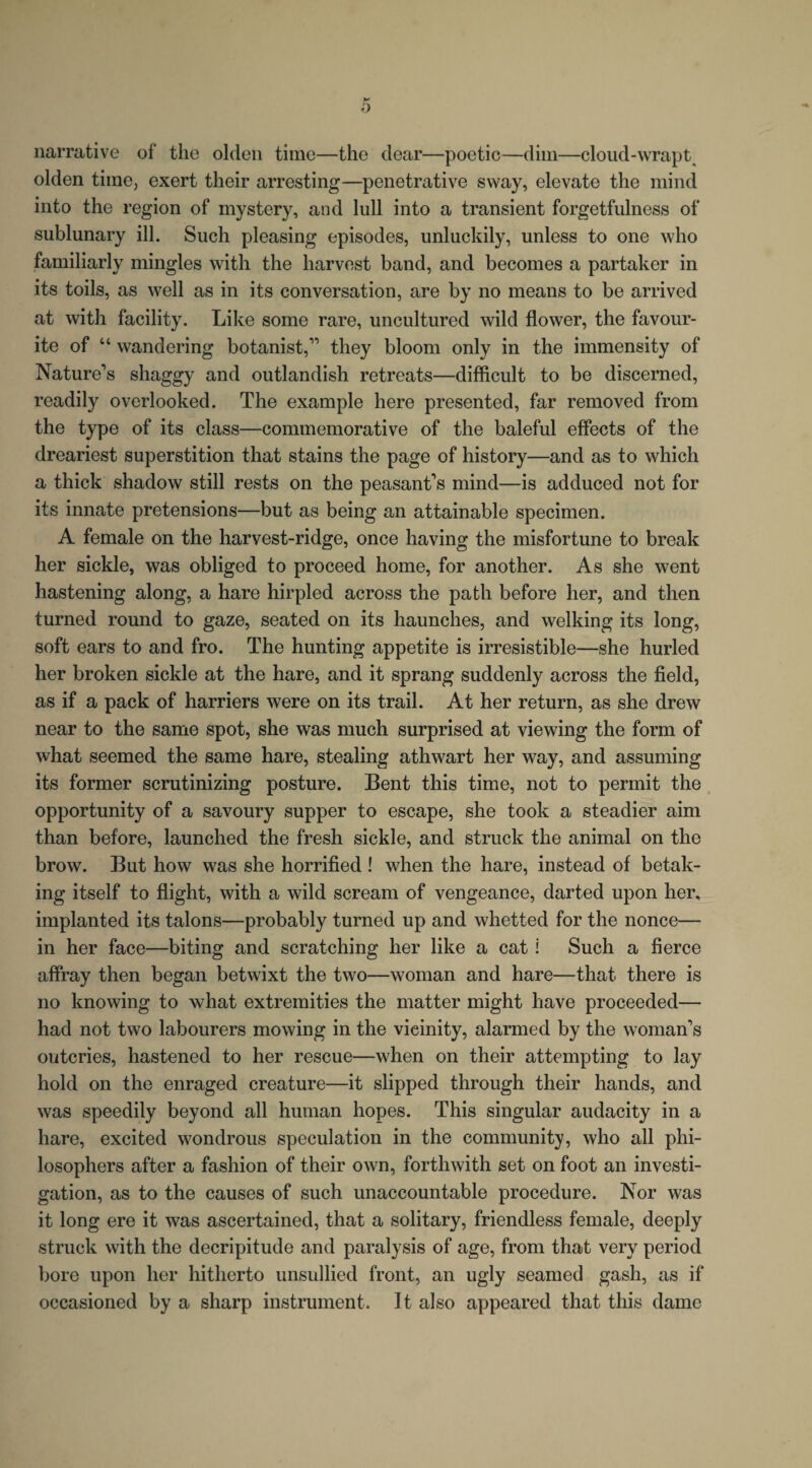 narrative of the olden time—the clear—poetic—dim—cloud-wrapt^ olden time, exert their arresting—penetrative sway, elevate the mind into the region of mystery, and lull into a transient forgetfulness of sublunary ill. Such pleasing episodes, unluckily, unless to one who familiarly mingles with the harvest band, and becomes a partaker in its toils, as well as in its conversation, are by no means to be arrived at with facility. Like some rare, uncultured wild flower, the favour¬ ite of “ wandering botanist,” they bloom only in the immensity of Nature's shaggy and outlandish retreats—difficult to be discerned, readily overlooked. The example here presented, far removed from the type of its class—commemorative of the baleful effects of the dreariest superstition that stains the page of history—and as to which a thick shadow still rests on the peasant’s mind—is adduced not for its innate pretensions—but as being an attainable specimen. A female on the harvest-ridge, once having the misfortune to break her sickle, was obliged to proceed home, for another. As she went hastening along, a hare hirpled across the path before her, and then turned round to gaze, seated on its haunches, and welking its long, soft ears to and fro. The hunting appetite is irresistible—she hurled her broken sickle at the hare, and it sprang suddenly across the field, as if a pack of harriers were on its trail. At her return, as she drew near to the same spot, she was much surprised at viewing the form of what seemed the same hare, stealing athwart her way, and assuming its former scrutinizing posture. Bent this time, not to permit the opportunity of a savoury supper to escape, she took a steadier aim than before, launched the fresh sickle, and struck the animal on the brow. But how was she horrified ! when the hare, instead of betak¬ ing itself to flight, with a wild scream of vengeance, darted upon her, implanted its talons—probably turned up and whetted for the nonce— in her face—biting and scratching her like a cat i Such a fierce affray then began betwixt the two—woman and hare—that there is no knowing to what extremities the matter might have proceeded— had not two labourers mowing in the vicinity, alarmed by the woman’s outcries, hastened to her rescue—when on their attempting to lay hold on the enraged creature—it slipped through their hands, and was speedily beyond all human hopes. This singular audacity in a hare, excited wondrous speculation in the community, who all phi¬ losophers after a fashion of their own, forthwith set on foot an investi¬ gation, as to the causes of such unaccountable procedure. Nor was it long ere it was ascertained, that a solitary, friendless female, deeply struck with the decripitude and paralysis of age, from that very period bore upon her hitherto unsullied front, an ugly seamed gash, as if occasioned by a sharp instrument. It also appeared that this dame
