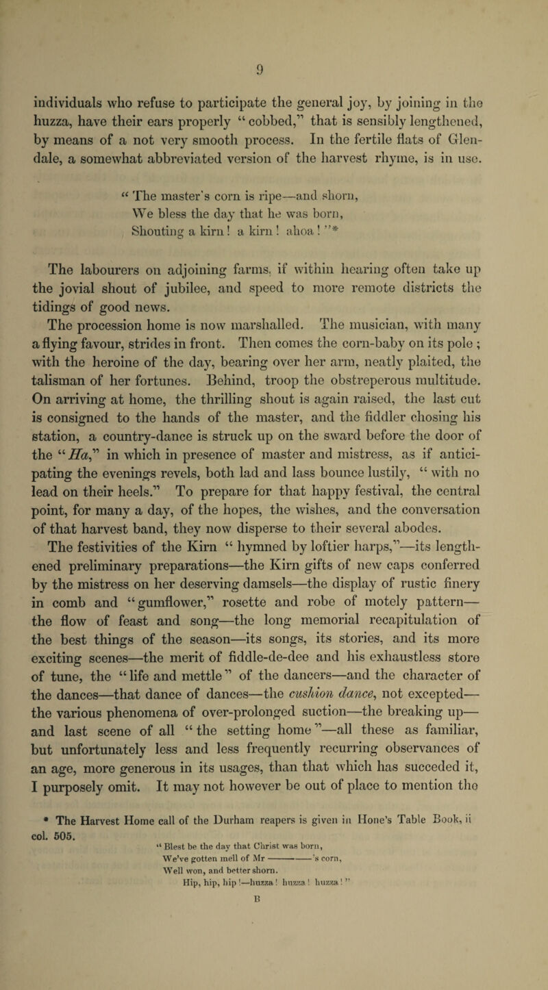 individuals who refuse to participate the general joy, by joining in the huzza, have their ears properly “ cobbed,” that is sensibly lengthened, by means of a not very smooth process. In the fertile hats of Glen¬ dale, a somewhat abbreviated version of the harvest rhyme, is in use. “ The master's com is ripe—and shorn, We bless the day that he was born, Shouting a kirn! a kirn ! ahoa ! ”* The labourers on adjoining farms, if within hearing often take up the jovial shout of jubilee, and speed to more remote districts the tidings of good news. The procession home is now marshalled. The musician, with many a hying favour, strides in front. Then comes the corn-baby on its pole ; with the heroine of the day, bearing over her arm, neatly plaited, the talisman of her fortunes. Behind, troop the obstreperous multitude. On arriving at home, the thrilling shout is again raised, the last cut is consigned to the hands of the master, and the fiddler chosing his station, a country-dance is struck up on the sward before the door of the “ Ha,” in which in presence of master and mistress, as if antici¬ pating the evenings revels, both lad and lass bounce lustily, 44 with no lead on their heels.” To prepare for that happy festival, the central point, for many a day, of the hopes, the wishes, and the conversation of that harvest band, they now disperse to their several abodes. The festivities of the Kirn 44 hymned by loftier harps,”—its length¬ ened preliminary preparations—the Kirn gifts of new caps conferred by the mistress on her deserving damsels—the display of rustic finery in comb and 44 gumflower,” rosette and robe of motely pattern— the flow of feast and song—the long memorial recapitulation of the best things of the season—its songs, its stories, and its more exciting scenes—the merit of fiddle-de-dee and his exhaustless store of tune, the 44 life and mettle ” of the dancers—and the character of the dances—that dance of dances—the cushion dance, not excepted— the various phenomena of over-prolonged suction—the breaking up— and last scene of all 44 the setting home ”—all these as familiar, but unfortunately less and less frequently recurring observances of an age, more generous in its usages, than that which has succeded it, I purposely omit. It may not however be out of place to mention the * The Harvest Home call of the Durham reapers is given in Hone’s Table Book, ii col. 505. “ Blest be the day that Christ was bora, We’ve gotten mell of Mr-;s corn, Well won, and better shorn. Hip, hip, hip !—huzza! huzza ! huzza! ” B