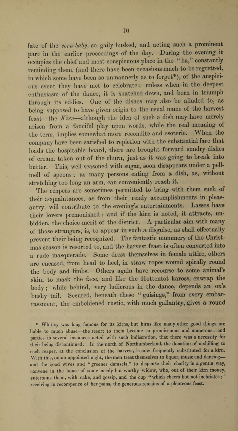 fate of the corn-baby, so gaily busked, and acting such a prominent part in the earlier proceedings of the day. During the evening it occupies the chief and most conspicuous place in the “ ha, constantly reminding them, (and there have been occasions much to be regretted, in which some have been so unmannerly as to forget*'), of the auspici¬ ous event they have met to celebrate ; unless when in the deepest enthusiasm of the dance, it is snatched down, and born in triumph through its eddies. One of the dishes may also be alluded to, as being supposed to have given origin to the usual name of the harvest feast—the Kirn—although the idea of such a dish may have merely arisen from a fanciful play upon words, while the real meaning of the term, implies somewhat more recondite and esoteric. When the company have been satisfied to repletion with the substantial fare that loads the hospitable board, there are brought forward sundry dishes of cream, taken out of the churn, just as it was going to break into butter. This, well seasoned with sugar, soon disappears under a pell- mell of spoons; as many persons eating from a dish, as, without stretching too long an arm, can conveniently reach it. The reapers are sometimes permitted to bring with them such of their acquaintances, as from their ready accomplishments in pleas¬ antry, will contribute to the evening’s entertainments. Lasses have their lovers premonished; and if the kirn is noted, it attracts, un¬ bidden, the choice merit of the district. A particular aim with many of those strangers, is, to appear in such a disguise, as shall effectually prevent their being recognized. The fantastic mummery of the Christ¬ mas season is resorted to, and the harvest feast is often converted into a rude masquerade. Some dress themselves in female attire, others are encased, from head to heel, in straw ropes wound spirally round the body and limbs. Others again have recourse to some animal’s skin, to mask the face, and like the Hottentot kaross, enwrap the body; while behind, very ludicrous in the dance, depends an ox’s bushy tail. Secured, beneath these “guisings,” from every embar¬ rassment, the emboldened rustic, with much gallantry, gives a round * Whitley was long famous for its kirns, but kirns like many other good things are liable to much abuse—the resort to them became so promiscuous and numerous—and parties in several instances acted with such indiscretion, that there was a necessity for their being discontinued. In the north of Northumberland, the donation of a shilling to each reaper, at the conclusion of the harvest, is now frequently substituted for a kirn. With this, on an appointed night, the men treat themselves to liquor, music and dancing— and the good wives and “ greener damsels,” to dispense their charity in a gentle way, convene in the house of some needy but worthy widow, who, out of their kirn money, entertains them, with cake, and gossip, and the cup “which cheers but not inebriates; ” receiving in recompence of her pains, the generous remains of a plenteous feast.