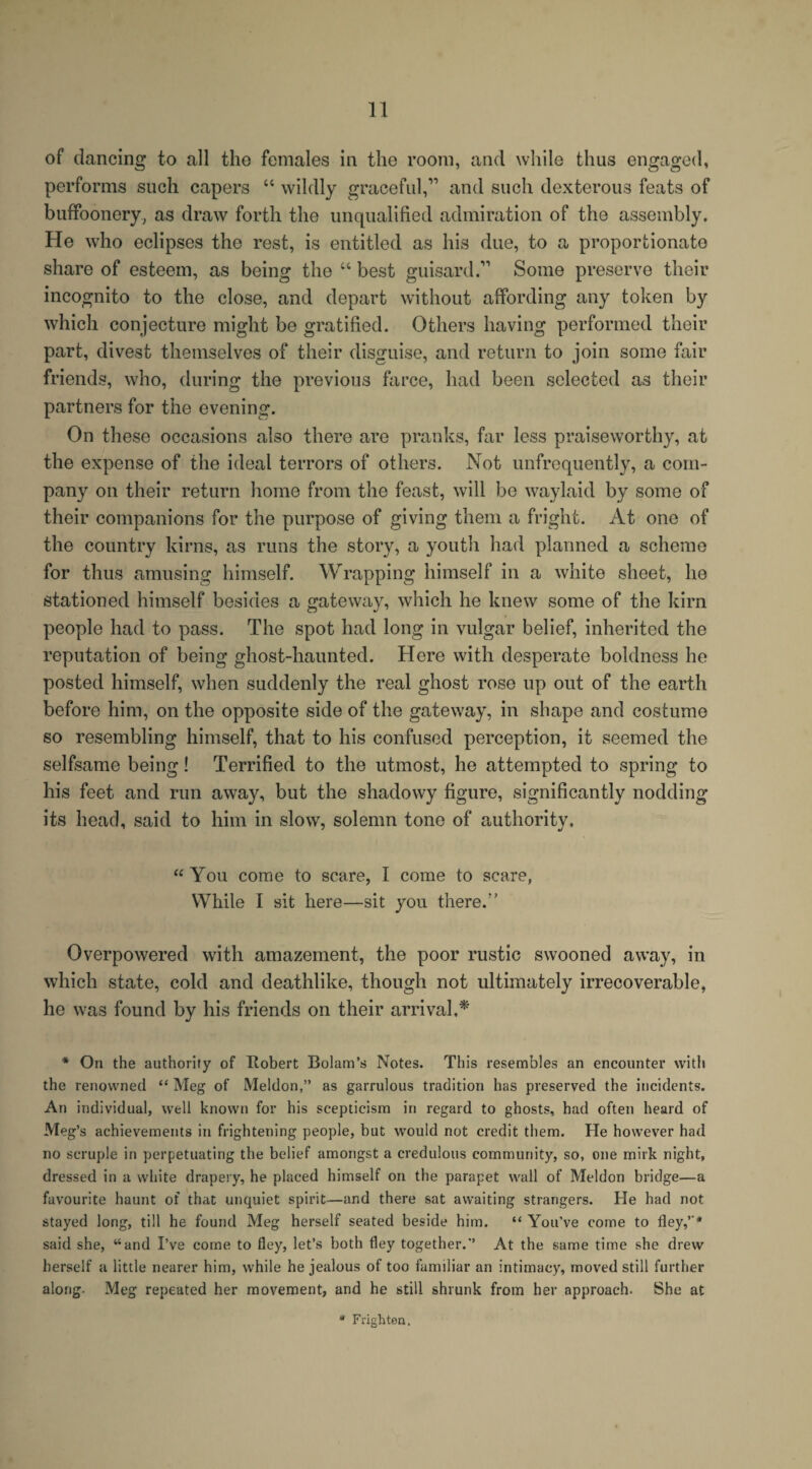 of dancing to all tho females in the room, and while thus engaged, performs such capers “ wildly graceful,11 and such dexterous feats of buffoonery, as draw forth the unqualified admiration of the assembly. He who eclipses the rest, is entitled as his due, to a proportionate share of esteem, as being the “ best guisard.11 Some preserve their incognito to the close, and depart without affording any token by which conjecture might be gratified. Others having performed their part, divest themselves of their disguise, and return to join some fair friends, who, during the previous farce, had been selected as their partners for the evening. On these occasions also there are pranks, far less praiseworthy, at the expense of the ideal terrors of others. Not unfrequently, a com¬ pany oil their return home from the feast, will be waylaid by some of their companions for the purpose of giving them a fright. At one of the country kirns, as runs the story, a youth had planned a scheme for thus amusing himself. Wrapping himself in a white sheet, he stationed himself besides a gateway, which he knew some of the kirn people had to pass. The spot had long in vulgar belief, inherited the reputation of being ghost-haunted. Here with desperate boldness he posted himself, when suddenly the real ghost rose up out of the earth before him, on the opposite side of the gateway, in shape and costume so resembling himself, that to his confused perception, it seemed the selfsame being! Terrified to the utmost, he attempted to spring to his feet and run away, but the shadowy figure, significantly nodding its head, said to him in slow, solemn tone of authority, “ You come to scare, I come to scare, While I sit here—sit you there.” Overpowered with amazement, the poor rustic swooned away, in which state, cold and deathlike, though not ultimately irrecoverable, he was found by his friends on their arrival,* * On the authority of Hobert Bolam’s Notes. This resembles an encounter with the renowned “ Meg of Meldon,” as garrulous tradition has preserved the incidents. An individual, well known for his scepticism in regard to ghosts, had often heard of Meg’s achievements in frightening people, but would not credit them. He however had no scruple in perpetuating the belief amongst a credulous community, so, one mirk night, dressed in a white drapery, he placed himself on the parapet wall of Meldon bridge—a favourite haunt of that unquiet spirit—and there sat awaiting strangers. He had not stayed long, till he found Meg herself seated beside him. “ You've come to fley,’-* said she, “and I’ve come to fley, let’s both fley together.*’ At the same time she drew herself a little nearer him, while he jealous of too familiar an intimacy, moved still further along- Meg repeated her movement, and he still shrunk from her approach. She at * Frighten.