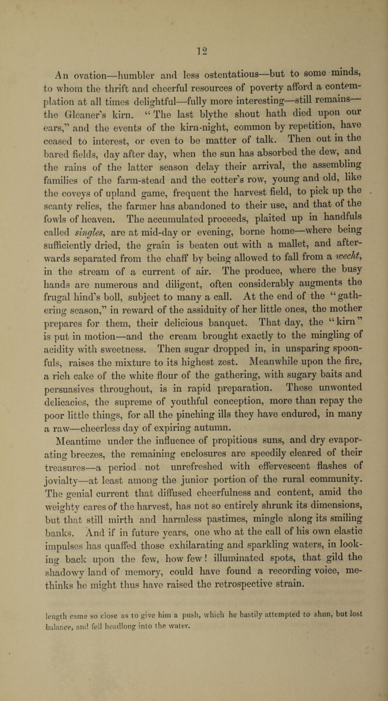 A n ovation—humbler and less ostentatious—but to some minds, to whom the thrift and cheerful resources of poverty afford a contem¬ plation at all times delightful—fully more interesting—still remains the Gleaner s kirn. “ The last blythe shout hath died upon our ears,11 and the events of the kirn-night, common by repetition, have ceased to interest, or even to be matter of talk. Then out in the bared fields, day after day, when the sun has absorbed the dew, and the rains of the latter season delay their arrival, the assembling families of the farm-stead and the cotter’s row, young and old, like the coveys of upland game, frequent the harvest field, to pick up the scanty relics, the farmer has abandoned to their use, and that of the fowls of heaven. The accumulated proceeds, plaited up in handfuls called singles, are at mid-day or evening, borne home—where being sufficiently dried, the grain is beaten out with a mallet, and after¬ wards separated from the chaff by being allowed to fall from a wecht, in the stream of a current of air. The produce, where the busy hands are numerous and diligent, often considerably augments the frugal hind’s boll, subject to many a call. At the end of the “gath¬ ering season,” in reward of the assiduity of her little ones, the mother prepares for them, their delicious banquet. That day, the “kirn” is put in motion—and the cream brought exactly to the mingling of acidity with sweetness. Then sugar dropped in, in unsparing spoon¬ fuls, raises the mixture to its highest zest. Meanwhile upon the fire, a rich cake of the white flour of the gathering, with sugary baits and persuasives throughout, is in rapid preparation. These unwonted delicacies, the supreme of youthful conception, more than repay the poor little things, for all the pinching ills they have endured, in many a raw—cheerless day of expiring autumn. Meantime under the influence of propitious suns, and dry evapor¬ ating breezes, the remaining enclosures are speedily cleared of their treasures—a period not unrefreshed with effervescent flashes of jovialty—at least among the junior portion of the rural community. The genial current that diffused cheerfulness and content, amid the weighty cares of the harvest, has not so entirely shrunk its dimensions, but that still mirth and harmless pastimes, mingle along its smiling banks. And if in future years, one who at the call of his own elastic impulses has quaffed those exhilarating and sparkling waters, in look¬ ing back upon the few, how few! illuminated spots, that gild the shadowy land of memory, could have found a recording voice, me- thinks he might thus have raised the retrospective strain. length came so close as to give him a push, which he hastily attempted to shun, but lost balance, and fell headlong into the water.