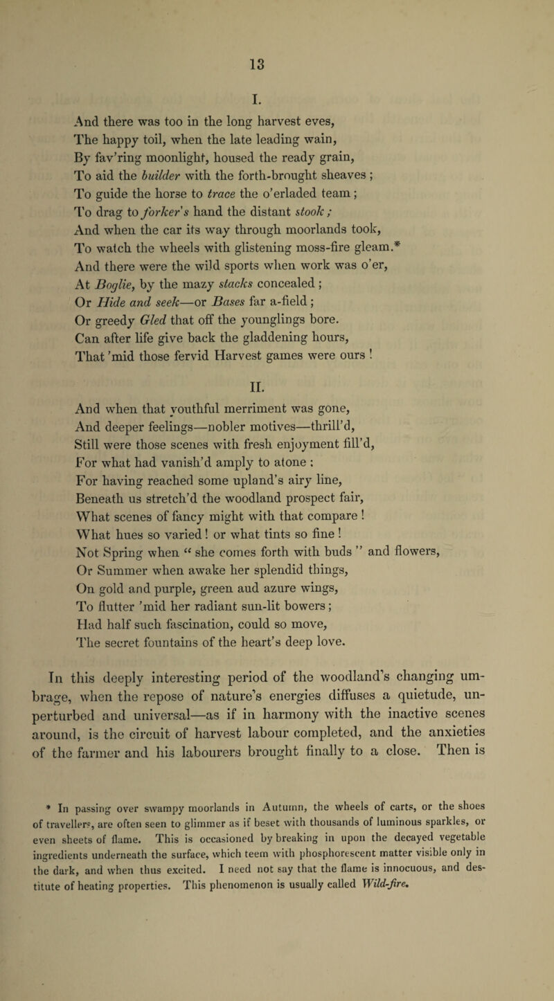 I. And there was too in the long harvest eves, The happy toil, when the late leading wain, By fav’ring moonlight, housed the ready grain, To aid the builder with the forth-brought sheaves ; To guide the horse to trace the o’erladed team; To drag to forkers hand the distant stoolc; And when the car its way through moorlands took, To watch the wheels with glistening moss-fire gleam.* And there were the wild sports when work was o’er, At Boglie, by the mazy stacks concealed ; Or Hide and seek—or Bases far a-field ; Or greedy Gled that off the younglings bore. Can after life give back the gladdening hours, That ’mid those fervid Harvest games were ours ! II. And when that youthful merriment was gone, And deeper feelings—nobler motives—thrill’d, Still were those scenes with fresh enjoyment fill’d, For what had vanish’d amply to atone : For having reached some upland’s airy line, Beneath us stretch’d the woodland prospect fair, What scenes of fancy might with that compare ! What hues so varied! or what tints so fine! Not Spring when “ she comes forth with buds ” and flowers, Or Summer when awake her splendid things, On gold and purple, green aud azure wings, To flutter ’mid her radiant sun-lit bowers; Had half such fascination, could so move, The secret fountains of the heart’s deep love. In this deeply interesting period of the woodland's changing um¬ brage, when the repose of nature’s energies diffuses a quietude, un¬ perturbed and universal—as if in harmony with the inactive scenes around, is the circuit of harvest labour completed, and the anxieties of the farmer and his labourers brought finally to a close. Then is * In passing over swampy moorlands in Autumn, the wheels of carts, or the shoes of traveller?, are often seen to glimmer as if beset with thousands of luminous sparkles, or even sheets of flame. This is occasioned by breaking in upon the decayed vegetable ingredients underneath the surface, which teem with phosphorescent matter visible only in the dark, and when thus excited. I need not say that the flame is innocuous, and des¬ titute of heating properties. This phenomenon is usually called Wild-fire.