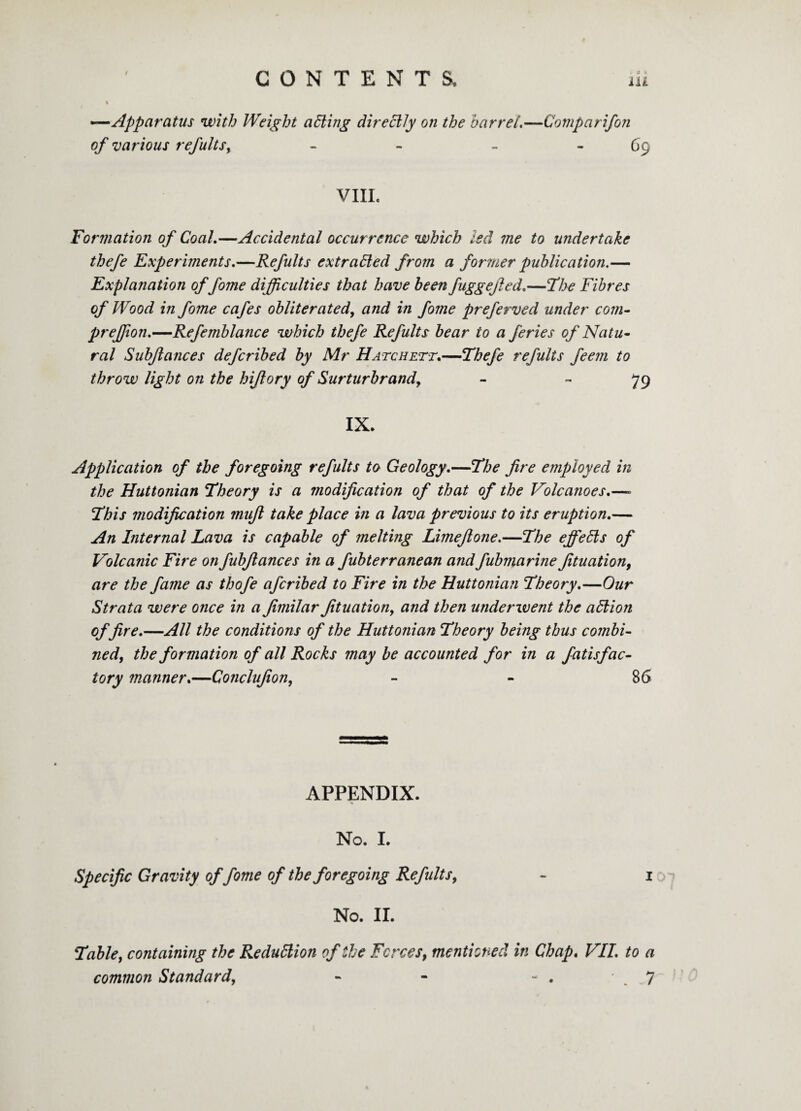 % •—Apparatus with Weight tidling directly on the barrel,—Comparifon of various refults, - - - 69 VIII. Formation of Coal.—Accidental occurrence which led me to undertake thefe Experiments.—Refults extracted from a former publication.— Explanation of fome difficulties that have been fuggejled.—The Fibres of Wood in fome cafes obliterated, and in fome preferved under com- preffion.—Refemblance which thefe Refults bear to a feries of Natu¬ ral Subflances defcribed by Mr Hatchett.—Thefe refults feem to throw light on the hi/lory of Surturbr and, - 79 IX. Application of the foregoing refults to Geology.—The fire employed in the Huttonian Theory is a modification of that of the Volcanoes.—- This modification mufi take place in a lava previous to its eruption.— An Internal Lava is capable of melting Limefione.—The efieffis of Volcanic Fire on fubfiances in a fubterranean andfubmarine fituation, are the fame as thofe afcribed to Fire in the Huttonian Theory.—Our Strata were once in a fimilar fituation, and then underwent the allion of fire.—All the conditions of the Huttonian Theory being thus combi¬ ned, the formation of all Rocks may be accounted for in a fatisfac¬ tor y manner.—Conclufion, - - 86 APPENDIX. No. I. Specific Gravity of fome of the foregoing Refults, - 1 No. II. Table, containing the Reduttion of the Forces, mentioned in Chap. VII. to a