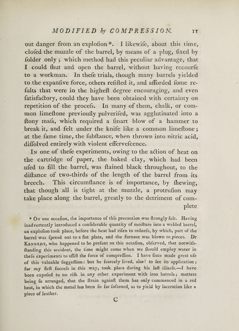 out danger from an explofion I likewife, about this time, clofed the muzzle of the barrel, by means of a plug, fixed by folder only ; which method had this peculiar advantage, that I could fhut and open the barrel, without having recourfe to a workman. In thefe trials, though many barrels yielded to the expanfive force, others refilled it, and afforded fome re- fults that were in the highefl degree encouraging, and even fatisfaffory, could they have been obtained with certainty on repetition of the procefs. In many of them, chalk, or com¬ mon limeflone previoufly pulverifed, was agglutinated into a flony mafs, which required a fmart blow of a hammer to break it, and felt under the knife like a common limeflone; at the fame time, the fubfiance, when thrown into nitric acid, diffolved entirely with violent effervefcence. In one of thefe experiments, owing to the a6tion of heat on the cartridge of paper, the baked clay, which had been ufed to fill the barrel, was flamed black throughout, to the diflance of two-thirds of the length of the barrel from its breech. This circumflance is of importance, by fhewing, that though all is tight at the muzzle, a protrufion may take place along the barrel, greatly to the detriment of com¬ plete * On one occalion, the importance of this precaution was ftrongly felt. Having inadvertently introduced a conliderable quantity of moifture into a welded barrel, an explolion took place, before the heat had rifen to rednefs, by which, part of the barrel was fpread out to a flat plate, and the furnace was blown to pieces. Dr Kennedy, who happened to be prefent on this occalion, obferved, that notwith- ftanding this accident, the time might come when we Ihould employ water in thefe experiments to aflift the force of comprellion. I have lince made great ufe of this valuable fuggeltion: but he fcarcely lived, alas! to fee its application; for my firll fuccefs in this way, took place during his lall illnefs.—I have been expofed to no rilk in any other experiment with iron barrels ; matters being fo arranged, that the ftrain again!! them has only commenced in a red heat, in which the metal has been fo far foftened, as to yield by laceration like a piece of leather, c