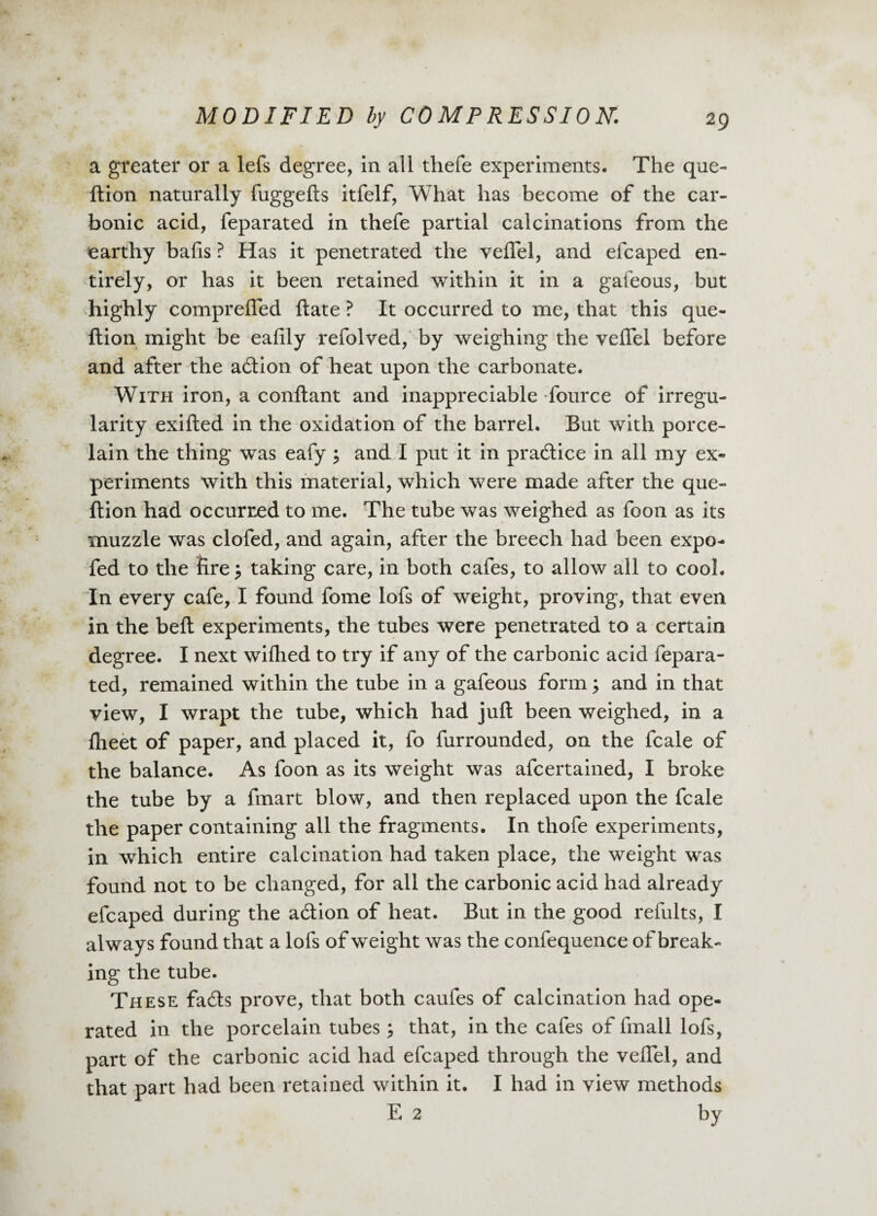 a greater or a lefs degree, in all thefe experiments. The que- ftion naturally fuggefts itfelf, What has become of the car¬ bonic acid, feparated in thefe partial calcinations from the earthy bafis ? Has it penetrated the veflel, and efcaped en¬ tirely, or has it been retained within it in a gafeous, but highly comprefled ftate ? It occurred to me, that this que- ftion might be eafily refolved, by weighing the veflel before and after the adion of heat upon the carbonate. With iron, a conftant and inappreciable fource of irregu¬ larity exifled in the oxidation of the barrel. But with porce¬ lain the thing was eafy} and I put it in pradice in all my ex¬ periments with this material, which were made after the que- ftion had occurred to me. The tube was weighed as foon as its muzzle was clofed, and again, after the breech had been expo- fed to the fire} taking care, in both cafes, to allow all to cool. In every cafe, I found fome lofs of weight, proving, that even in the belt experiments, the tubes were penetrated to a certain degree. I next wifhed to try if any of the carbonic acid fepara¬ ted, remained within the tube in a gafeous form} and in that view, I wrapt the tube, which had juft been weighed, in a fheet of paper, and placed it, fo furrounded, on the fcale of the balance. As foon as its weight was afcertained, I broke the tube by a fmart blow, and then replaced upon the fcale the paper containing all the fragments. In thofe experiments, in which entire calcination had taken place, the weight was found not to be changed, for all the carbonic acid had already efcaped during the adion of heat. But in the good refults, I always found that a lofs of weight was the confequence of break¬ ing the tube. These fads prove, that both caufes of calcination had ope¬ rated in the porcelain tubes; that, in the cafes of fmall lofs, part of the carbonic acid had efcaped through the veflel, and that part had been retained within it. I had in view methods E 2 by