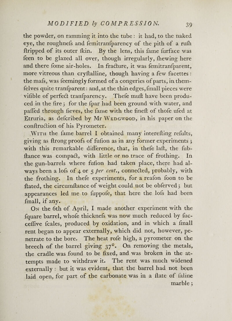 the powder, on ramming it into the tube : it had, to the naked eye, the roughnefs and femitranfparency of the pith of a rufh ftripped of its outer fkin. By the lens, this fame furface was feen to be glazed all over, though irregularly, fhewing here and there fome air-holes. In fracSure, it was femitranfparent, more vitreous than cryftalline, though having a few facettes : the mafs, was feemingly formed of a congeries of parts, in them- felves quite tranfparent: and, at the thin edges,fmall pieces were vifible of perfect tranfparency. Thefe muft have been produ¬ ced in the fire; for the fpar had been ground with water, and pafied through fieves, the fame with the fineft of thofe ufed at Etruria, as defcribed by Mr Wedgwood, in his paper on the conftrudtion of his Pyrometer. With the fame baiTel I obtained many interefting refults, giving as ftrong proofs of fufion as in any former experiments j with this remarkable difference, that, in thefe laft, the fub- ftance was compact, with little or no trace of frothing. In the gun-barrels where fufion had taken place, there had al¬ ways been a lofs of 4 or 5 per cent., connected, probably, with the frothing. In thefe experiments, for a reafon foon to be Hated, the circumflance of weight could not be obferved; but appearances led me to fuppofe, that here the lofs had been fmall, if any. On the 6th of April, I made another experiment with the fquare barrel, whofe thicknefs was now much reduced by fuc- ceffive fcales, produced by oxidation, and in which a fmall rent began to appear externally, which did not, however, pe¬ netrate to the bore. The heat rofe high, a pyrometer on the breech of the barrel giving 370. On removing the metals, the cradle was found to be fixed, and was broken in the at¬ tempts made to withdraw it. The rent was much widened externally : but it was evident, that the barrel had not been laid open, for part of the carbonate was in a flate of faline marble 3