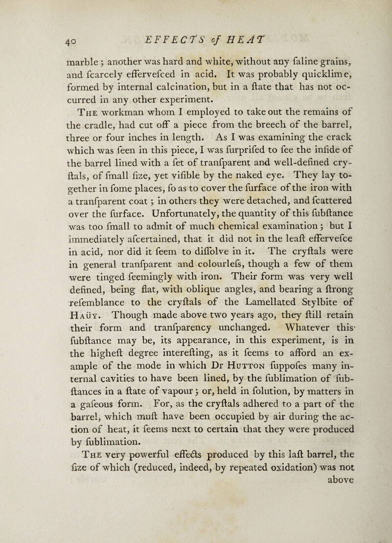 marble ; another was hard and white, without any faline grains, and fcarcely effervefced in acid. It was probably quicklime, formed by internal calcination, but in a ftate that has not oc¬ curred in any other experiment. The workman whom I employed to takeout the remains of the cradle, had cut off a piece from the breech of the barrel, three or four inches in length. As I was examining the crack which was feen in this piece, I was furprifed to fee the infide of the barrel lined with a fet of tranfparent and well-defined cry- flals, of fmall fize, yet vifible by the naked eye. They lay to¬ gether in fome places, fo as to cover the furface of the iron with a tranfparent coat; in others they were detached, and fcattered over the furface. Unfortunately, the quantity of this fubftance was too fmall to admit of much chemical examination ; but I immediately afcertained, that it did not in the leafl effervefce in acid, nor did it feem to diffolve in it. The cryftals were in general tranfparent and colourlefs, though a few of them were tinged feemingly with iron. Their form was very well defined, being flat, with oblique angles, and bearing a ftrong refemblance to the cryftals of the Lamellated Stylbite of Hauy. Though made above two years ago, they ft ill retain their form and tranfparency unchanged. Whatever this* fubftance may be, its appearance, in this experiment, is in the higheft degree interefting, as it feems to afford an ex¬ ample of the mode in which Dr Hutton fuppofes many in¬ ternal cavities to have been lined, by the fublimation of fub- ftances in a ftate of vapour $ or, held in folution, by matters in a gafeous form. For, as the cryftals adhered to a part of the barrel, which muft have been occupied by air during the ac¬ tion of heat, it feems next to certain that they were produced by fublimation. The very powerful effecfts produced by this laft barrel, the fize of which (reduced, indeed, by repeated oxidation) was not above