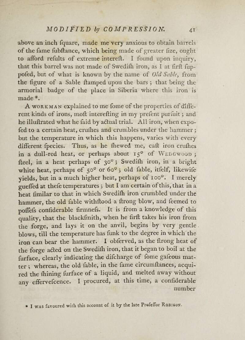 above an inch fquare, made me very anxious to obtain barrels of the fame fubftance, which being made of greater fize, ought to afford refults of extreme intereft. I found upon inquiry, that this barrel was not made of Swedifh iron, as I at firft fup- pofed, but of what is known by the name of Old Sable, from the figure of a Sable ftamped upon the bars ; that being the armorial badge of the place in Siberia where this iron is made *. A workman explained to me fome of the properties of diffe¬ rent kinds of irons, moft interefting in my prefent purfuit 3 and he illuftrated what he faid by adlual trial. All iron, when expo- fed to a certain heat, cruflies and crumbles under the hammer ? but the temperature in which this happens, varies with every different fpecies. Thus, as he fhewed me, caft iron cruflies in a dull-red heat, or perhaps about 150 of Wedgwood 3 fteel, in a heat perhaps of 30° ; Swedifh iron, in a bright white heat, perhaps of 50° or 6o° > old fable, itfelf, likewife yields, but in a much higher heat, perhaps of ioo°. I merely guefled at thefe temperatures ; but I am certain of this, that in a heat fimilar to that in which Swedifh iron crumbled under the hammer, the old fable withftood a ftrong blow, and feemed to poffefs confiderable firmnefs. It is from a knowledge of this quality, that the blackfmith, when he firft takes his iron from the forge, and lays it on the anvil, begins by very gentle blows, till the temperature has funk to the degree in which the iron can bear the hammer. I oblerved, as the ftrong heat of the forge acted on the Swedifh iron, that it began to boil at the furface, clearly indicating the difcharge of fome gafeous mat¬ ter ; whereas, the old fable, in the fame circumftances, acqui¬ red the fhining furface of a liquid, and melted away without any effervefcence. I procured, at this time, a confiderable number * I was favoured with this account of it by the late Profefior Robison,