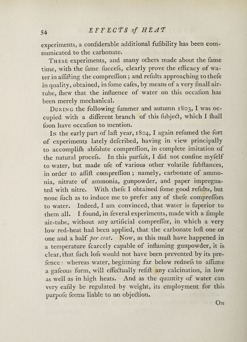 experiments, a confiderable additional fufibility has been com¬ municated to the carbonate. These experiments, and many others made about the fame time, with the fame fuccefs, clearly prove the efficacy of wa¬ ter in affifting the compreffion 3 and refults approaching to thefe in quality, obtained, in fome cafes, by means of a very fmall air- tube, ftiew that the influence of water on this occafion has been merely mechanical. During the following fummer and autumn 1803, I was oc¬ cupied with a different branch of this fubjed, which I fhall foon have occafion to mention. In the early part of laft year, 1804, I again refumed the fort of experiments lately defcribed, having in view principally to accomplifli abfolute compreffion, in complete imitation of the natural procefs. In this purfuit, I did not confine myfelf to water, but made ufe of various other volatile fubftances, in order to affift compreffion 5 namely, carbonate of ammo¬ nia, nitrate of ammonia, gunpowder, and paper impregna¬ ted with nitre. With thefe I obtained fome good refults, but none fuch as to induce me to prefer any of thefe compreffors to water. Indeed, I am convinced, that water is fuperior to them all. I found, in feveral experiments, made with a fimple air-tube, without any artificial compreffor, in which a very low red-heat had been applied, that the carbonate loft one or one and a half per cent. Now, as this muft have happened in a temperature fcarcely capable of inflaming gunpowder, it is clear, that fuch lofs would not have been prevented by its pre¬ fence : whereas water, beginning far below rednefs to aflume a gafeous form, will effectually refill any calcination, in low as well as in high heats. And as the quantity of water can very eafily be regulated by weight, its employment for this purpofe feems liable to no objection.. On