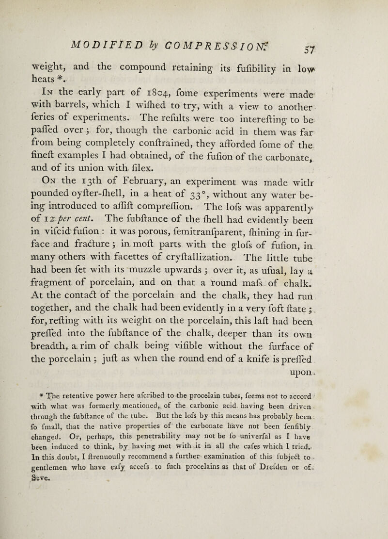 weight, and the compound retaining its fufibility in low heats *. In the early part of 1804, fome experiments were made with barrels, which I wilhed to try, with a view to another feries of experiments. The refults were too interefting to be paffed over y for, though the carbonic acid in them was far from being completely conllrained, they afforded fome of the fined; examples I had obtained, of the fufion of the carbonate, and of its union with filex. On the 13th of February, an experiment was made with pounded oylter-lhell, in a heat of 33°, without any water be¬ ing introduced to allift comprefiion. The lofs was apparently of 12 per cent. The fubftance of the Ihell had evidently been in vifcid fufion : it was porous, femitranfparent, Ihining in fur- face and fracture; in moll parts with the glofs of fufion, in many others with facettes of cryftallization. The little tube had been fet with its muzzle upwards 3 over it, as ufual, lay a fragment of porcelain, and on that a found mafs of chalk. At the contact of the porcelain and the chalk, they had run together, and the chalk had been evidently in a very foft date j for, refting with its weight on the porcelain, this laft had been preffed into the fubftance of the chalk, deeper than its own breadth, a. rim of chalk being vifible without the furface of the porcelain $ juft as when the round end of a knife is prefled upon, * The retentive power here afcribed to the procelain tubes, feems not to accord with what was formerly mentioned, of the carbonic acid having been driven through the fubftance of the tube. But the lofs by this means has probably been fo fmall, that the native properties of the carbonate have not been fenfibly changed. Or, perhaps, this penetrability may not be fo univerfal as I have been induced to think, by having met with it in all the cafes which I tried. In this doubt, I ftrenuoufly recommend a further examination of this fubjedt to gentlemen who have eafy accefs to fuch procelains as that of Drefden or of . Seve.