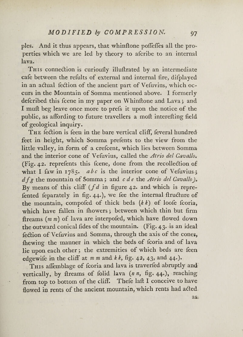 pies. And it thus appears, that whinftone pofTefles all the pro¬ perties which we are led by theory to afcribe to an internal lava. This connection is curioufly illuftrated by an intermediate cafe between the refults of external and internal fire, difplayed in an adtual fedlion of the ancient part of Vefuvius, which oc¬ curs in the Mountain of Somma mentioned above. I formerly defcribed this fcene in my paper on Whinftone and Lava; and I mult beg leave once more to prefs it upon the notice of the public, as affording to future travellers a molt interefting field of geological inquiry. The fedlion is feen in the bare vertical cliff, feveral hundred feet in height, which Somma prefents to the view from the little valley, in form of a crefcent, which lies between Somma and the interior cone of Vefuvius, called the A trio del Cavallo. (Fig. 42. reprefents this fcene, done from the recolledlion of what I faw in 1785. abc is the interior cone of Vefuvius; df g the mountain of Somma; and c d e the Atrio del Cavallo By means of this cliff (/d in figure 42. and which is repre- fented feparately in fig. 44.), we fee the internal ftrudture of the mountain, compofed of thick beds (k k) of loofe fcoria, which have fallen in fhowers; between which thin but firm ftreams (m m) of lava are interpofed, which have flowed down the outward conical fides of the mountain. (Fig. 43. is an ideal fedlion of Vefuvius and Somma, through the axis of the cones, fhewing the manner in which the beds of fcoria and of lava lie upon each other; the extremities of which beds are feen edgewife in the cliff at m m and k k, fig. 42, 43, and 44.). This affemblage of fcoria and lava is traverfed abruptly and vertically, by ftreams of folid lava (n n, fig. 44.), reaching from top to bottom of the cliff. Thefe laft I conceive to have flowed in rents of the ancient mountain, which rents had adted