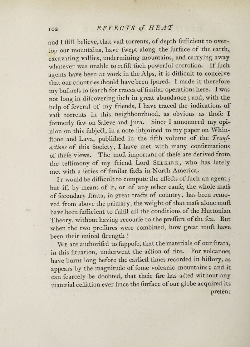 and I dill believe, that vaft torrents, of depth fufficient to over¬ top our mountains, have fwept along the furface of the earth, excavating vallies, undermining mountains, and carrying away whatever was unable to refill fuch powerful corrofion. If fuch agents have been at work in the Alps, it is difficult to conceive that our countries fhould have been fpared. I made it therefore my bufmefs to fearch for traces of fimilar operations here. I was not long in difcovering fuch in great abundance ; and, with the help of feveral of my friends, I have traced the indications of vaft torrents in this neighbourhood, as obvious as thofe I formerly faw on Saleve and Jura. Since I announced my opi¬ nion on this fubjed, in a note fubjoined to my paper on Whin- ftone and Lava, publifhed in the fifth volume of the Tranf- aEtions of this Society, I have met with many confirmations of thefe views. The nioft important of thefe are derived from the teftimony of my friend Lord Selkirk, who has lately met with a feries of fimilar fads in North ikmerica. It would be difficult to compute the effeds of fuch an agent; but if, by means of it, or of any other caufe, the whole mafs of fecondary ftrata, in great trads of country, has been remo¬ ved from above the primary, the weight of that mafs alone muft have been fufficient to fulfil all the conditions of the Huttonian Theory, without having recourfe to the prefiure of the fea. But when the two preflures were combined, how great muft have been their united ftrength ! We are authorifed to fuppofe, that the materials of our ftrata, in this fituation, underwent the adion of fire. For volcanoes have burnt long before the earlieft times recorded in hiftory, as appears by the magnitude of fome volcanic mountains; and it can fcarcely be doubted, that their fire has aded without any material ceflation ever fince the furface of our globe acquired its prefent