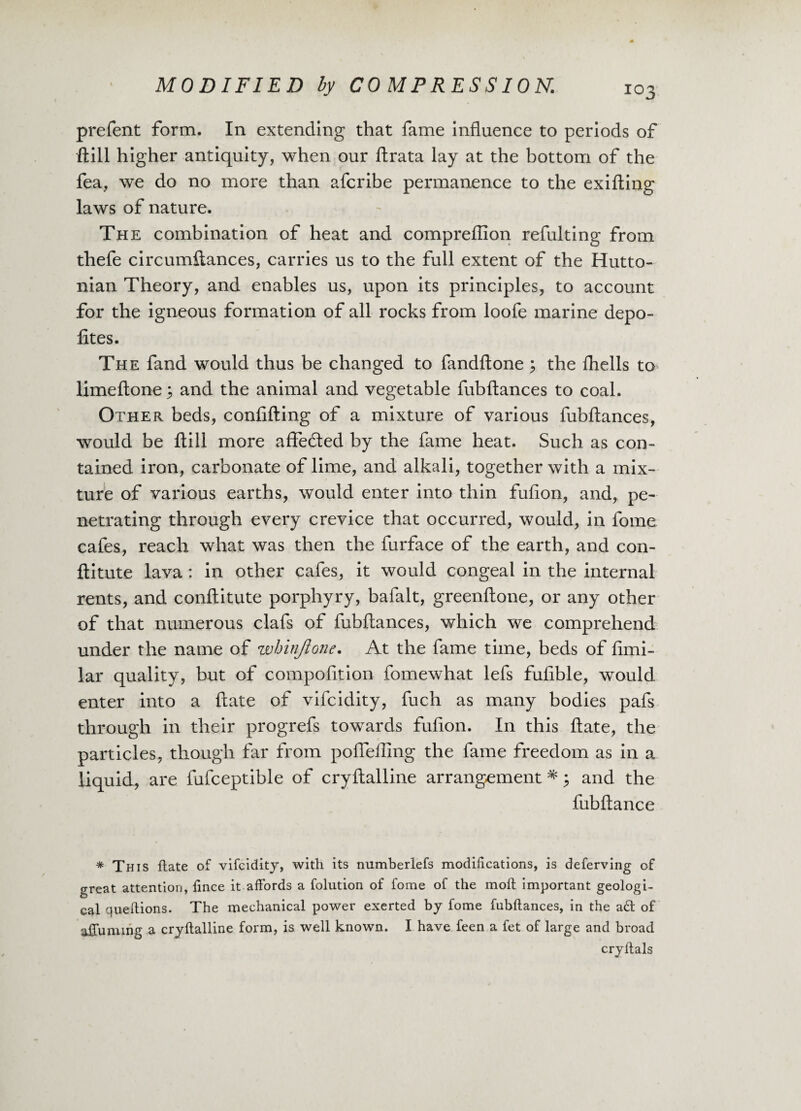 prefent form. In extending that fame influence to periods of ftill higher antiquity, when our ftrata lay at the bottom of the fea, we do no more than afcribe permanence to the exifling laws of nature. The combination of heat and compreflion refulting from thefe circumflances, carries us to the full extent of the Hutto- nian Theory, and enables us, upon its principles, to account for the igneous formation of all rocks from loofe marine depo- fites. The fand would thus be changed to fandftone $ the fliells to limeftone 3 and the animal and vegetable fubftances to coal. Other beds, confuting of a mixture of various fubftances, would be ftill more affeded by the fame heat. Such as con¬ tained iron, carbonate of lime, and alkali, together with a mix¬ ture of various earths, would enter into thin fufton, and, pe¬ netrating through every crevice that occurred, would, in fome cafes, reach what was then the furface of the earth, and con- ftitute lava : in other cafes, it would congeal in the internal rents, and conftitute porphyry, bafalt, greenftone, or any other of that numerous clafs of fubftances, which we comprehend under the name of whinjtone. At the fame time, beds of fimi- lar quality, but of compofltion fomewhat lefs fufible, would enter into a ftate of vifcidity, fuch as many bodies pafs through in their progrefs towards fufton. In this ftate, the particles, though far from poffeffing the fame freedom as in a liquid, are fufceptible of cryftalline arrangement * 3 and the fubftance * This ftate of vifcidity, with its numberlefs modifications, is deferring of great attention, fince it affords a folution of fome of the mofl important geologi¬ cal queftions. The mechanical power exerted by fome fubftances, in the ad of afiuming a cryftalline form, is well known. I have feen a fet of large and broad cryltals