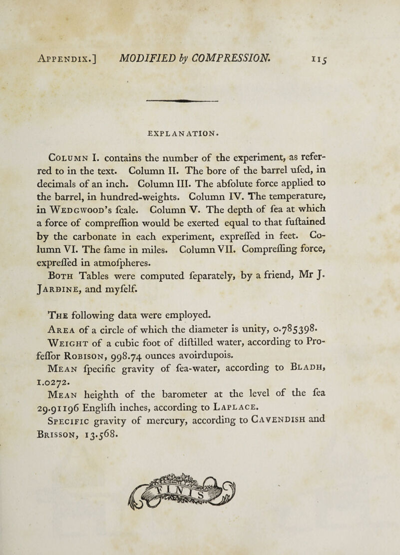 EXPLANATION. Column I. contains the number of the experiment, as refer¬ red to in the text. Column II. The bore of the barrel ufed, in decimals of an inch. Column III. The abfolute force applied to the barrel, in hundred-weights. Column IV. The temperature, in Wedgwood’s fcale. Column V. The depth of fea at which a force of compreffion would be exerted equal to that fuftained by the carbonate in each experiment, exprelfed in feet. Co¬ lumn VI. The fame in miles. Column VII. Compreffing force, expreffed in atmofpheres. Both Tables were computed feparately, by a friend, Mr J. Jardine, and myfelf. The following data were employed. Area of a circle of which the diameter is unity, 0.785398. Weight of a cubic foot of diftilled water, according to Pro- feflfor Robison, 998.74 ounces avoirdupois. Mean Ipecific gravity of fea-water, according to Bladh, 1.0272. Mean heighth of the barometer at the level of the fea 29.91196 Englifh inches, according to Laplace. Specific gravity of mercury, according to Cavendish and Brisson, 13.568.
