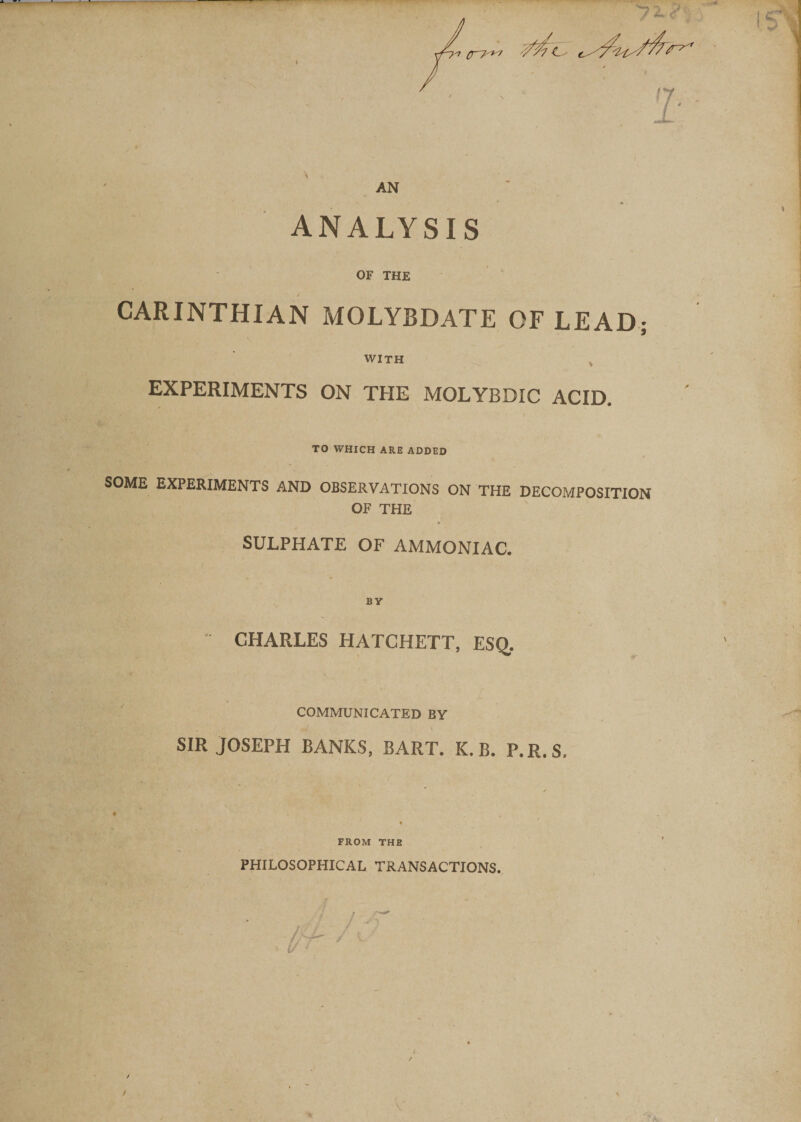 AN • * 4 ANALYSIS OF THE CARINTHIAN MOLYBDATE OF LEAD; WITH v EXPERIMENTS ON THE MOLYBDIC ACID. TO WHICH ARE ADDED SOME EXPERIMENTS AND OBSERVATIONS ON THE DECOMPOSITION OF THE SULPHATE OF AMMONIAC. BY CHARLES HATCHETT, ESQ, . - COMMUNICATED BY SIR JOSEPH BANKS, BART. K. B. P.R.S, FROM THE PHILOSOPHICAL TRANSACTIONS. / /