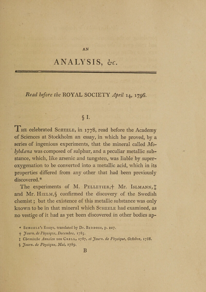 ANALYSIS, be. Read before the ROYAL SOCIETY April 14, 1796. §1- T he celebrated Scheele, in 1778, read before the Academy of Sciences at Stockholm an essay, in which he proved, by a series of ingenious experiments, that the mineral called Mo- lybdcena was composed of sulphur, and a peculiar metallic sub¬ stance, which, like arsenic and tungsten, was liable by super¬ oxygenation to be converted into a metallic acid, which in its properties differed from any other that had been previously discovered.* * * § The experiments of M. Pelletier,^ Mr. Xslmann, J and Mr. Hielm,§ confirmed the discovery of the Swedish chemist; but the existence of this metallic substance was only known to be in that mineral which Scheele had examined, as no vestige of it had as yet been discovered in other bodies ap- * Scheele’s Essays, translated by Dr. Beddoes, p. 227. f Journ. de Physique, Decembre, 1785. X Chemische Annalen von Crell, 1787, et Journ. de Physique, Octobre, 1788. § Journ. de Physique, Mai, 1789. B