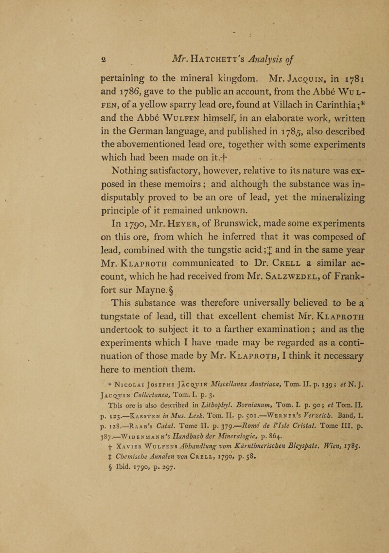 pertaining to the mineral kingdom. Mr. Jacquin, in 1781 and 1786, gave to the public an account, from the Abbe Wul- fen, of a yellow sparry lead ore, found at Villach in Carinthia ;* and the Abb6 Wulfen himself, in an elaborate work, written in the German language, and published in 1785, also described the abovementioned lead ore, together with seme experiments which had been made on it.-f Nothing satisfactory, however, relative to its nature was ex¬ posed in these memoirs; and although the substance was in¬ disputably proved to be an ore of lead, yet the mineralizing principle of it remained unknown. In 1790, Mr. Heyer, of Brunswick, made some experiments on this ore, from which he inferred that it was composed of lead, combined with the tungstic acid; J and in the same year Mr. Klaproth communicated to Dr. Crell a similar ac¬ count, which he had received from Mr. Salzwedel, of Frank¬ fort sur Mayne.§ This substance was therefore universally believed to be a tungstate of lead, till that excellent chemist Mr. Klaproth undertook to subject it to a farther examination ; and as the experiments which I have made may be regarded as a conti¬ nuation of those made by Mr. Klaproth, I think it necessary here to mention them. * Nicolai Josephi Jacquin Miscellanea Austriaca, Tom. II. p. 139 ; et N. J. Jacquin Collectanea, Tom. I. p. 3. This ore is also described in Litbophyl. Bornianum, Tom. I. p. 90; et Tom. II. p. 123.—Karsten in Mus. Lesk. Tom. II. p. 501.—Werner’s Verzeicb. Band, I. p. 128.—Raab’s Catal. Tome II. p, 379.—Rome de VIsle Cristal. Tome III. p. 387.—Widenmann’s Handbucb der Mineralogie, p. 864. f Xavier Wulfens Abbandlung vom Karntbneriscben Bley spate. Wien, 1785. * t Chemiscbe Annalen von Crell, 1790, p. 58. § Ibid. 1790, p. 297.