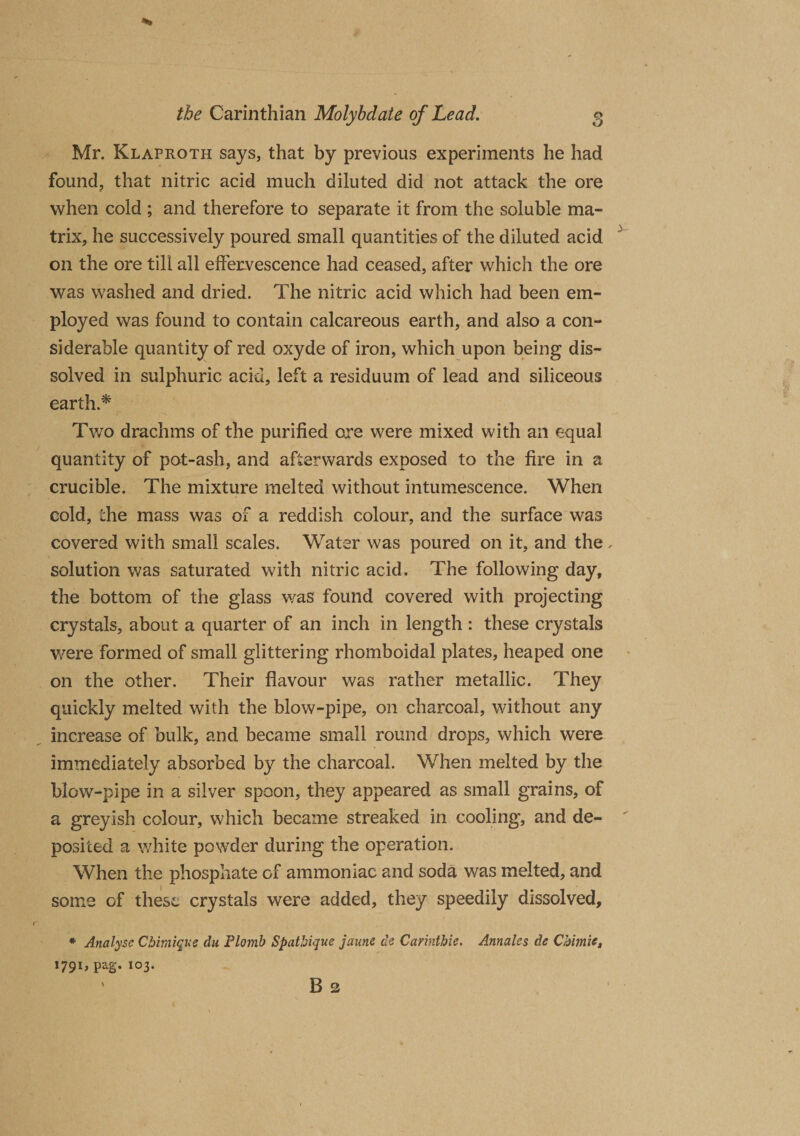 Mr. Klaproth says, that by previous experiments he had found, that nitric acid much diluted did not attack the ore when cold ; and therefore to separate it from the soluble ma¬ trix, he successively poured small quantities of the diluted acid on the ore till all effervescence had ceased, after which the ore was washed and dried. The nitric acid which had been em¬ ployed was found to contain calcareous earth, and also a con¬ siderable quantity of red oxyde of iron, which upon being dis¬ solved in sulphuric acid, left a residuum of lead and siliceous earth * Two drachms of the purified ore were mixed with an equal quantity of pot-ash, and afterwards exposed to the fire in a crucible. The mixture melted without intumescence. When cold, the mass was of a reddish colour, and the surface was covered with small scales. Water was poured on it, and the, solution was saturated with nitric acid. The following day, the bottom of the glass was found covered with projecting crystals, about a quarter of an inch in length : these crystals were formed of small glittering rhomboidal plates, heaped one on the other. Their flavour was rather metallic. They quickly melted with the blow-pipe, on charcoal, without any increase of bulk, and became small round drops, which were immediately absorbed by the charcoal. When melted by the blow-pipe in a silver spoon, they appeared as small grains, of a greyish colour, which became streaked in cooling, and de¬ posited a white powder during the operation. When the phosphate of ammoniac and soda was melted, and some of these crystals were added, they speedily dissolved, * Analyse Cbimique du Plomb Spathique jaune de Carintbie. Annales de Chime, I79I&gt; Pa£* 103* ' B 2