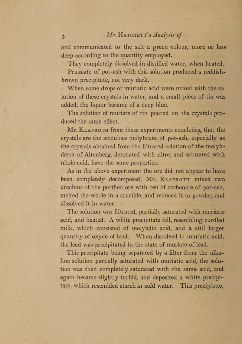 and communicated to the salt a green colour, more or less deep according to the quantity employed. They completely dissolved in distilled water, when heated. Prussiate of pot-ash with this solution produced a reddish- brown precipitate, not very dark. When some drops of muriatic acid were mixed with the so¬ lution of these crystals in water, and a small piece of tin was added, the liquor became of a deep blue. The solution of muriate of tin poured on the crystals pro¬ duced the same effect. Mr. Klaproth from these experiments concludes, that the crystals are the acidulous molybdate of pot-ash, especially as the crystals obtained from the filtrated solution of the molyb- daena of Altenberg, detonated with nitre, and saturated with nitric acid, have the same properties. As in the above experiment the ore did not appear to have been completely decomposed, Mr. Klaproth mixed two drachms of the purified ore with ten of carbonate of pot-ash, melted the whole in a crucible, and reduced it to powder, and dissolved it in water. The solution was filtrated, partially saturated with muriatic acid, and heated. A white precipitate fell, resembling curdled milk, which consisted of molybdic acid, and a still larger quantity of oxyde of lead. When dissolved in muriatic acid, the lead was precipitated in the state of muriate of lead. This precipitate being separated by a filter from the alka¬ line solution partially saturated with muriatic acid, the solu¬ tion was then completely saturated with the same acid, and again became slightly turbid, and deposited a white precipi¬ tate, which resembled starch in cold water. This precipitate*