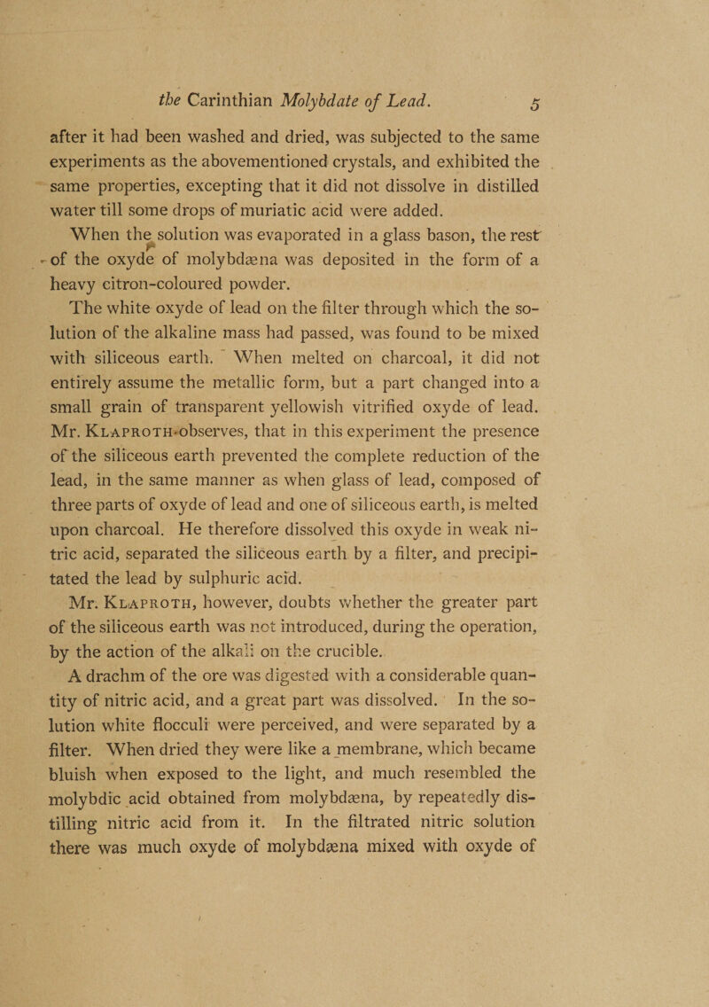 after it had been washed and dried, was subjected to the same experiments as the abovementioned crystals, and exhibited the same properties, excepting that it did not dissolve in distilled water till some drops of muriatic acid were added. When the solution was evaporated in a glass bason, the rest »■ -of the oxyde of molybdaena was deposited in the form of a heavy citron-coloured powder. The white oxyde of lead on the filter through which the so¬ lution of the alkaline mass had passed, was found to be mixed with siliceous earth. When melted on charcoal, it did not entirely assume the metallic form, but a part changed into a small grain of transparent yellowish vitrified oxyde of lead. Mr. KLAPROTH-observes, that in this experiment the presence of the siliceous earth prevented the complete reduction of the lead, in the same manner as when glass of lead, composed of three parts of oxyde of lead and one of siliceous earth, is melted upon charcoal. He therefore dissolved this oxyde in weak ni¬ tric acid, separated the siliceous earth by a filter, and precipi¬ tated the lead by sulphuric acid. Mr. Klaproth, however, doubts whether the greater part of the siliceous earth was not introduced, during the operation, by the action of the alkali on the crucible. A drachm of the ore was digested with a considerable quan¬ tity of nitric acid, and a great part was dissolved. In the so¬ lution white flocculi were perceived, and were separated by a filter. When dried they were like a membrane, which became bluish when exposed to the light, and much resembled the molybdic acid obtained from molybdsena, by repeatedly dis¬ tilling nitric acid from it. In the filtrated nitric solution there was much oxyde of molybdsena mixed with oxyde of I