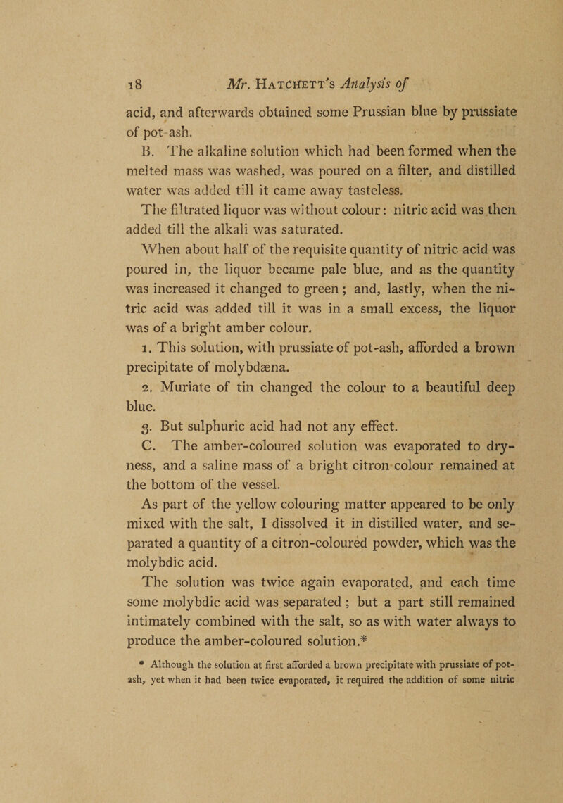 acid, and afterwards obtained some Prussian blue by prussiate of pot ash. B. The alkaline solution which had been formed when the melted mass was washed, was poured on a filter, and distilled water was added till it came away tasteless. The filtrated liquor was without colour: nitric acid was then added till the alkali was saturated. When about half of the requisite quantity of nitric acid was poured in, the liquor became pale blue, and as the quantity was increased it changed to green ; and, lastly, when the ni¬ tric acid was added till it was in a small excess, the liquor was of a bright amber colour. 1. This solution, with prussiate of pot-ash, afforded a brown precipitate of molybdasna. 2. Muriate of tin changed the colour to a beautiful deep blue. 3. But sulphuric acid had not any effect. C. The amber-coloured solution was evaporated to dry¬ ness, and a saline mass of a bright citron colour remained at the bottom of the vessel. As part of the yellow colouring matter appeared to be only mixed with the salt, I dissolved it in distilled water, and se¬ parated a quantity of a citron-coloured powder, which was the molybdic acid. The solution was twice again evaporated, and each time some molybdic acid was separated ; but a part still remained intimately combined with the salt, so as with water always to produce the amber-coloured solution * * Although the solution at first afforded a brown precipitate with prussiate of pot¬ ash, yet when it had been twice evaporated, it required the addition of some nitric