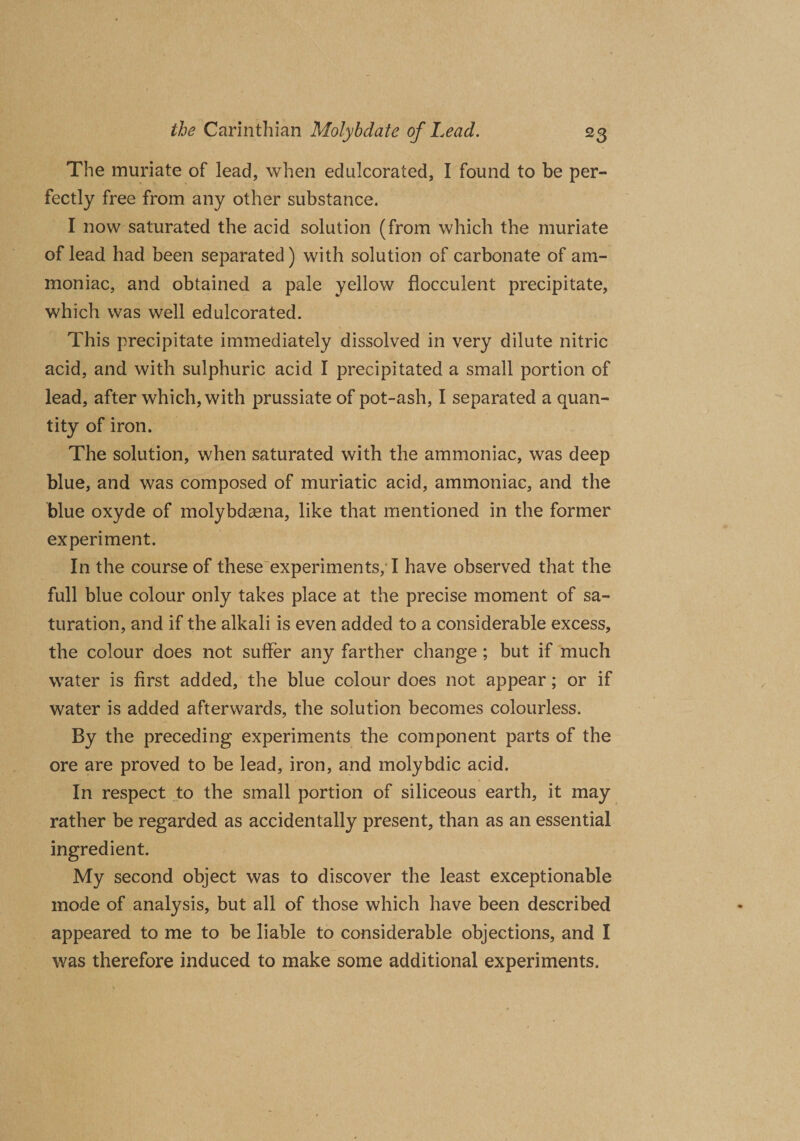 The muriate of lead, when edulcorated, I found to be per¬ fectly free from any other substance. I now saturated the acid solution (from which the muriate of lead had been separated) with solution of carbonate of am¬ moniac, and obtained a pale yellow flocculent precipitate, which was well edulcorated. This precipitate immediately dissolved in very dilute nitric acid, and with sulphuric acid I precipitated a small portion of lead, after which, with prussiate of pot-ash, I separated a quan¬ tity of iron. The solution, when saturated with the ammoniac, was deep blue, and was composed of muriatic acid, ammoniac, and the blue oxyde of molybdcena, like that mentioned in the former experiment. In the course of these experiments, I have observed that the full blue colour only takes place at the precise moment of sa¬ turation, and if the alkali is even added to a considerable excess, the colour does not suffer any farther change ; but if much water is first added, the blue colour does not appear; or if water is added afterwards, the solution becomes colourless. By the preceding experiments the component parts of the ore are proved to be lead, iron, and molybdic acid. In respect to the small portion of siliceous earth, it may rather be regarded as accidentally present, than as an essential ingredient. My second object was to discover the least exceptionable mode of analysis, but all of those which have been described appeared to me to be liable to considerable objections, and I was therefore induced to make some additional experiments.