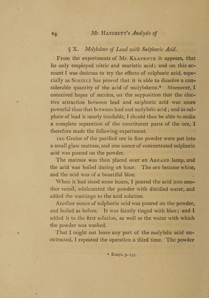 § X. Molybdate of Lead with Sulphuric Acid, From the experiments of Mr. Klaproth it appears, that he only employed nitric and muriatic acid; and on this ac¬ count I was desirous to try the effects of sulphuric acid, espe¬ cially as Scheele has proved that it is able to dissolve a con¬ siderable quantity of the acid of molybdaena.-* Moreover, I conceived hopes of success, on the supposition that the elec¬ tive attraction between lead and sulphuric acid was more powerful than that between lead and molybdic acid ; and as sul¬ phate of lead is nearly insoluble, I should thus be able to make a complete separation of the constituent parts of the ore, I therefore made the following experiment. 120 Grains of the purified ore in fine powder were put into a small glass matrass, and one ounce of concentrated sulphuric acid was poured on the powder. The matrass was then placed over an Argand lamp, and the acid was boiled during afi hour. The ore became white, and the acid was of a beautiful blue. When it had stood some hours, I poured the acid into ano¬ ther vessel, edulcorated the powder with distilled water, and added the washings to the acid solution. Another ounce of sulphuric acid was poured on the powder, and boiled as before. It was faintly tinged with blue ; and I added it to the first solution, as well as the water with which the powder was washed. That I might not leave any part of the molybdic acid un¬ extracted, I repeated the operation a third time. The powder Essays, p. 235.