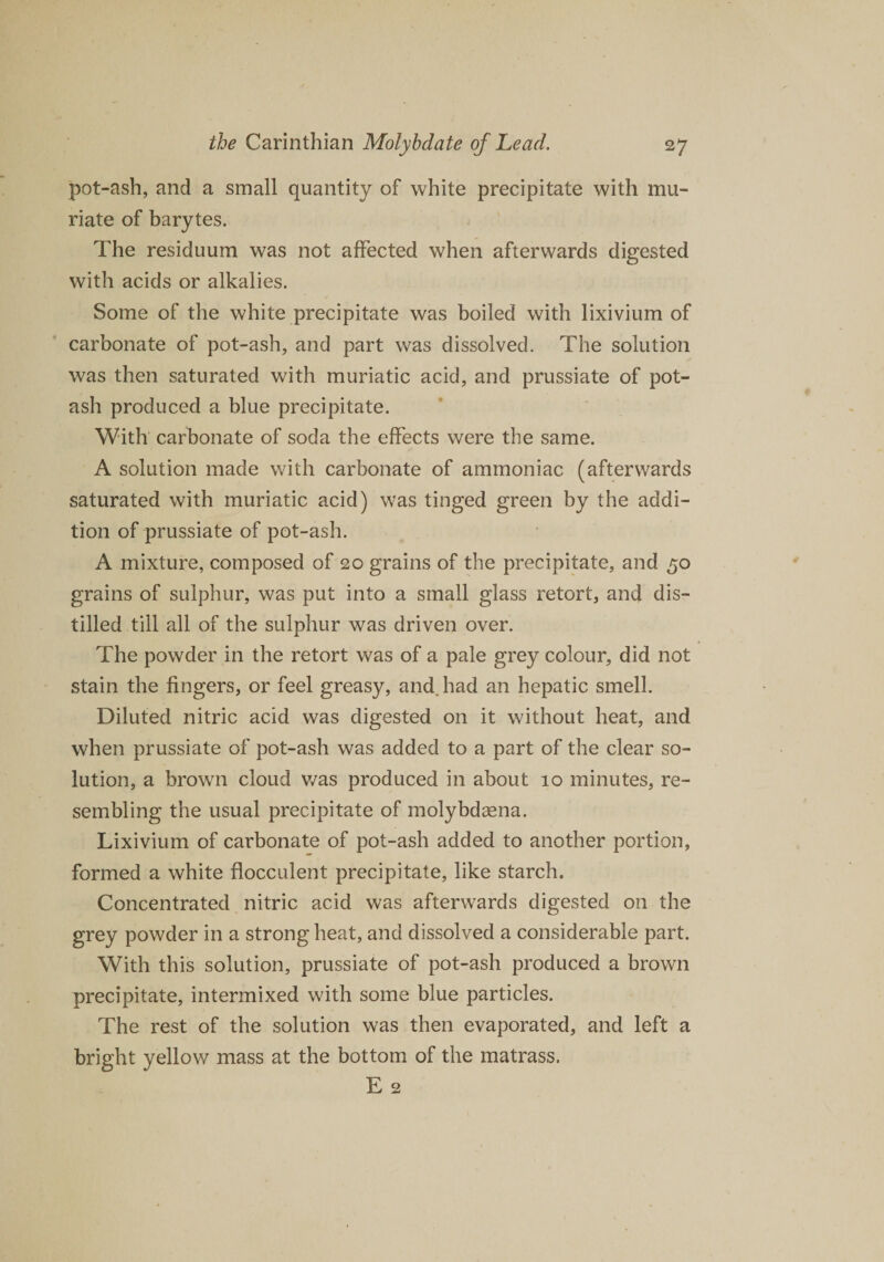 pot-ash, and a small quantity of white precipitate with mu¬ riate of barytes. The residuum was not affected when afterwards digested with acids or alkalies. Some of the white precipitate was boiled with lixivium of carbonate of pot-ash, and part was dissolved. The solution was then saturated with muriatic acid, and prussiate of pot¬ ash produced a blue precipitate. With carbonate of soda the effects were the same. A solution made with carbonate of ammoniac (afterwards saturated with muriatic acid) was tinged green by the addi¬ tion of prussiate of pot-ash. A mixture, composed of 20 grains of the precipitate, and 50 grains of sulphur, was put into a small glass retort, and dis¬ tilled till all of the sulphur was driven over. The powder in the retort was of a pale grey colour, did not stain the fingers, or feel greasy, and. had an hepatic smell. Diluted nitric acid was digested on it without heat, and when prussiate of pot-ash was added to a part of the clear so¬ lution, a brown cloud was produced in about 10 minutes, re¬ sembling the usual precipitate of molybdaena. Lixivium of carbonate of pot-ash added to another portion, formed a white flocculent precipitate, like starch. Concentrated nitric acid was afterwards digested on the grey powder in a strong heat, and dissolved a considerable part. With this solution, prussiate of pot-ash produced a brown precipitate, intermixed with some blue particles. The rest of the solution was then evaporated, and left a bright yellow mass at the bottom of the matrass. E 2