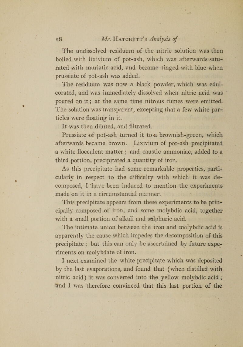 The undissolved residuum of the nitric solution was then boiled with lixivium of pot-ash, which was afterwards satu¬ rated with muriatic acid, and became tinged with blue when prussiate of pot-ash was added. The residuum was now a black powder, which was edul¬ corated, and was immediately dissolved when nitric acid was poured on it; at the same time nitrous fumes were emitted. The solution was transparent, excepting that a few white par¬ ticles were floating in it. It was then diluted, and filtrated. Prussiate of pot-ash turned it to # brownish-green, which afterwards became brown. Lixivium of pot-ash precipitated a white flocculent matter; and caustic ammoniac, added to a third portion, precipitated a quantity of iron. As this precipitate had some remarkable properties, parti¬ cularly in respect to the difficulty with which it was de¬ composed, I 'have been induced to mention the experiments made on it in a circumstantial manner. This precipitate appears from these experiments to be prin¬ cipally composed of iron, and some molybdic acid, together with a small portion of alkali and sulphuric acid. The intimate union between the iron and molybdic acid is apparently the cause which impedes the decomposition of this precipitate ; but this can only be ascertained by future expe¬ riments on molybdate of iron. I next examined the white precipitate which was deposited by the last evaporations, and found that (when distilled with nitric acid) it was converted into the yellow molybdic acid ; and I was therefore convinced that this last portion of the
